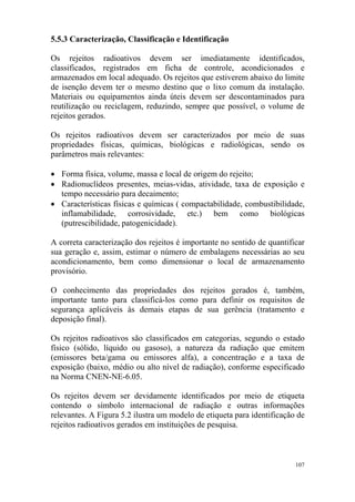 107
5.5.3 Caracterização, Classificação e Identificação
Os rejeitos radioativos devem ser imediatamente identificados,
classificados, registrados em ficha de controle, acondicionados e
armazenados em local adequado. Os rejeitos que estiverem abaixo do limite
de isenção devem ter o mesmo destino que o lixo comum da instalação.
Materiais ou equipamentos ainda úteis devem ser descontaminados para
reutilização ou reciclagem, reduzindo, sempre que possível, o volume de
rejeitos gerados.
Os rejeitos radioativos devem ser caracterizados por meio de suas
propriedades físicas, químicas, biológicas e radiológicas, sendo os
parâmetros mais relevantes:
• Forma física, volume, massa e local de origem do rejeito;
• Radionuclídeos presentes, meias-vidas, atividade, taxa de exposição e
tempo necessário para decaimento;
• Características físicas e químicas ( compactabilidade, combustibilidade,
inflamabilidade, corrosividade, etc.) bem como biológicas
(putrescibilidade, patogenicidade).
A correta caracterização dos rejeitos é importante no sentido de quantificar
sua geração e, assim, estimar o número de embalagens necessárias ao seu
acondicionamento, bem como dimensionar o local de armazenamento
provisório.
O conhecimento das propriedades dos rejeitos gerados é, também,
importante tanto para classificá-los como para definir os requisitos de
segurança aplicáveis às demais etapas de sua gerência (tratamento e
deposição final).
Os rejeitos radioativos são classificados em categorias, segundo o estado
físico (sólido, líquido ou gasoso), a natureza da radiação que emitem
(emissores beta/gama ou emissores alfa), a concentração e a taxa de
exposição (baixo, médio ou alto nível de radiação), conforme especificado
na Norma CNEN-NE-6.05.
Os rejeitos devem ser devidamente identificados por meio de etiqueta
contendo o símbolo internacional de radiação e outras informações
relevantes. A Figura 5.2 ilustra um modelo de etiqueta para identificação de
rejeitos radioativos gerados em instituições de pesquisa.
 