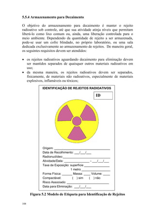 5.5.4 Armazenamento para Decaimento
O objetivo do armazenamento para decaimento é manter o rejeito
radioativo sob controle, até que sua atividade atinja níveis que permitam
liberá-lo como lixo comum ou, ainda, uma liberação controlada para o
meio ambiente. Dependendo da quantidade de rejeito a ser armazenada,
pode-se usar um cofre blindado, no próprio laboratório, ou uma sala
dedicada exclusivamente ao armazenamento de rejeitos. De maneira geral,
os seguintes requisitos devem ser atendidos:
• os rejeitos radioativos aguardando decaimento para eliminação devem
ser mantidos separados de quaisquer outros materiais radioativos em
uso;
• da mesma maneira, os rejeitos radioativos devem ser separados,
fisicamente, de materiais não radioativos, especialmente de materiais
explosivos, inflamáveis ou tóxicos;
IDENTIFICAÇÃO DE REJEITOS RADIOATIVOS
ID
Origem: _________________________________
Data de Recolhimento: ___/___/___
Radionuclídeo:____________________________
Atividade/Data: _______________ - ___/___/___
Taxa de Exposição: superfície _______________
1 metro _________________
Forma Física: ______ Massa: ____ Volume: ____
Compactável: ( ) sim ( ) não
Risco Associado: _________________________
Data para Eliminação: ___/___/___
Figura 5.2 Modelo de Etiqueta para Identificação de Rejeitos
108
 