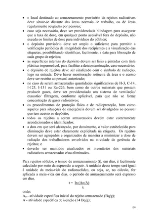109
• o local destinado ao armazenamento provisório de rejeitos radioativos
deve situar-se distante das áreas normais de trabalho, ou de áreas
regularmente ocupadas por pessoas;
• caso seja necessária, deve ser providenciada blindagem para assegurar
que a taxa de dose, em qualquer ponto acessível fora do depósito, não
exceda os limites de dose para indivíduos do público;
• o depósito provisório deve ser amplo o suficiente para permitir a
verificação periódica da integridade dos recipientes e a visualização das
etiquetas, possibilitando identificar, facilmente, a data para liberação de
cada grupo de rejeitos;
• as superfícies internas do depósito devem ser lisas e pintadas com tinta
plástica impermeável, para facilitar a descontaminação, caso necessário;
• o depósito de rejeitos deve ser sinalizado com o símbolo de radiação,
logo na entrada. Deve haver monitoração rotineira da área e o acesso
deve ser restrito ao pessoal autorizado;
• no caso de serem armazenadas quantidades significativas de H-3, C-14,
I-125, I-131 ou Ra-226, bem como de outros materiais que possam
produzir gases, deve ser providenciado um sistema de ventilação/
exaustão/ filtragem, conforme aplicável, para que não se forme
concentração de gases radioativos;
• os procedimentos de proteção física e de radioproteção, bem como
aqueles para situações de emergência devem ser divulgados ao pessoal
que tem acesso ao depósito;
• todos os rejeitos a serem armazenados devem estar corretamente
acondicionados e identificados;
• a data em que será alcançado, por decaimento, o valor estabelecido para
eliminação deve estar claramente explicitada na etiqueta. Os rejeitos
devem ser agrupados e organizados de maneira a minimizar a dose de
radiação dos trabalhadores envolvidos na atividade de gerência de
rejeitos; e
• deverão ser mantidos atualizados os inventários dos materiais
radioativos armazenados e/ou eliminados.
Para rejeitos sólidos, o tempo de armazenamento (t), em dias, é facilmente
calculado por meio da expressão a seguir. A unidade desse tempo será igual
à unidade da meia-vida do radionuclídeo, ou seja, se, no cálculo, for
aplicada a meia-vida em dias, o período de armazenamento será expresso
em dias.
t = ln (Ao/A)
λ
onde:
A0 - atividade específica inicial do rejeito armazenado (Bq/g);
A - atividade específica de isenção (74 Bq/g);
 