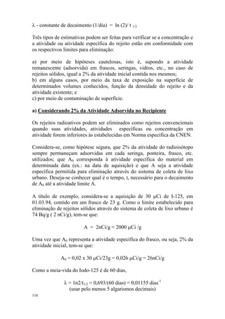 110
λ - constante de decaimento (1/dia) = ln (2)/ t 1/2
Três tipos de estimativas podem ser feitas para verificar se a concentração e
a atividade ou atividade específica do rejeito estão em conformidade com
os respectivos limites para eliminação:
a) por meio de hipóteses cautelosas, isto é, supondo a atividade
remanescente (adsorvida) em frascos, seringas, vidros, etc., no caso de
rejeitos sólidos, igual a 2% da atividade inicial contida nos mesmos;
b) em alguns casos, por meio da taxa de exposição na superfície de
determinados volumes conhecidos, função da densidade do rejeito e da
atividade existente; e
c) por meio de contaminação de superfície.
a) Considerando 2% da Atividade Adsorvida no Recipiente
Os rejeitos radioativos podem ser eliminados como rejeitos convencionais
quando suas atividades, atividades específicas ou concentração em
atividade forem inferiores às estabelecidas em Norma específica da CNEN.
Considera-se, como hipótese segura, que 2% da atividade do radioisótopo
sempre permaneçam adsorvidas em cada seringa, ponteira, frasco, etc.
utilizados; que A0 corresponda à atividade específica do material em
determinada data (ex.: na data de aquisição) e que A seja a atividade
específica permitida para eliminação através do sistema de coleta de lixo
urbano. Deseja-se conhecer qual é o tempo, t, necessário para o decaimento
de A0 até a atividade limite A.
A título de exemplo, considera-se a aquisição de 30 µCi de I-125, em
01.03.94, contido em um frasco de 23 g. Como o limite estabelecido para
eliminação de rejeitos sólidos através do sistema de coleta de lixo urbano é
74 Bq/g ( 2 nCi/g), tem-se que:
A = 2nCi/g = 2000 µCi /g
Uma vez que A0 representa a atividade específica do frasco, ou seja, 2% da
atividade inicial, tem-se que:
A0 = 0,02 x 30 µCi/23g = 0,026 µCi/g = 26nCi/g
Como a meia-vida do Iodo-125 é de 60 dias,
λ = 1n2/t1/2 = 0,693/(60 dias) = 0,01155 dias-1
(usar pelo menos 5 algarismos decimais)
 