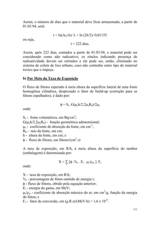111
Assim, o número de dias que o material deve ficar armazenado, a partir de
01.03.94, será:
t = ln(A0/A)/ λ = ln (26/2)/ 0,01155
ou seja,
t = 222 dias.
Assim, após 222 dias, contados a partir de 01.03.94, o material pode ser
considerado como não radioativo; os rótulos indicando presença de
radioatividade devem ser retirados e ele pode ser, então, eliminado no
sistema de coleta de lixo urbano, caso não contenha outro tipo de material
toxico que o impeça.
b) Por Meio da Taxa de Exposição
O fluxo de fótons esperado à meia altura da superfície lateral de uma fonte
homogênea cilíndrica, desprezado o fator de build-up (correção para os
fótons espalhados), é dado por:
φ = Sv .G(µsh/2,2µsR0)/2µs
onde:
Sv - fonte volumétrica, em Bq/cm3
;
G(µsh/2,2µsR0) - função geométrica adimensional;
µs - coeficiente de absorção da fonte, em cm-1
;
R0 - raio da fonte, em cm;
h - altura da fonte, em cm; e
φ - fluxo de fótons, em fótons/(cm2
.s)
A taxa de exposição, em R/h, à meia altura da superfície do tambor
(embalagem) é determinada por:
X = ∑ [φ .%i . Ei . µi/ρar ]. Fc
onde: i
X - taxa de exposição, em R/h;
%i - porcentagem de fóton emitido de energia i;
φ - fluxo de fótons, obtido pela equação anterior;
Ei - energia do gama, em MeV;
µi/ρar - coeficiente de absorção mássico do ar, em cm2
/g, função da energia
do fóton; e
Fc - fator de conversão, em (g.R.s)/(MeV.h) = 1,6 x 10-8
.
 