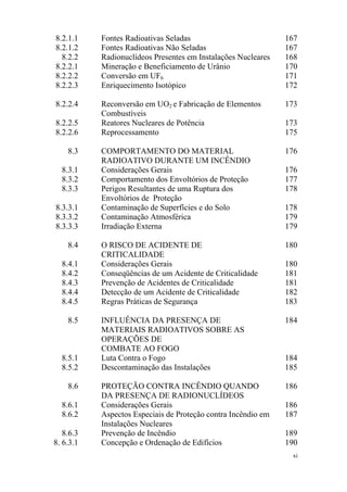 xi
8.2.1.1 Fontes Radioativas Seladas 167
8.2.1.2 Fontes Radioativas Não Seladas 167
8.2.2 Radionuclídeos Presentes em Instalações Nucleares 168
8.2.2.1 Mineração e Beneficiamento de Urânio 170
8.2.2.2 Conversão em UF6 171
8.2.2.3 Enriquecimento Isotópico 172
8.2.2.4 Reconversão em UO2 e Fabricação de Elementos
Combustíveis
173
8.2.2.5 Reatores Nucleares de Potência 173
8.2.2.6 Reprocessamento 175
8.3 COMPORTAMENTO DO MATERIAL
RADIOATIVO DURANTE UM INCÊNDIO
176
8.3.1 Considerações Gerais 176
8.3.2 Comportamento dos Envoltórios de Proteção 177
8.3.3 Perigos Resultantes de uma Ruptura dos
Envoltórios de Proteção
178
8.3.3.1 Contaminação de Superfícies e do Solo 178
8.3.3.2 Contaminação Atmosférica 179
8.3.3.3 Irradiação Externa 179
8.4 O RISCO DE ACIDENTE DE
CRITICALIDADE
180
8.4.1 Considerações Gerais 180
8.4.2 Conseqüências de um Acidente de Criticalidade 181
8.4.3 Prevenção de Acidentes de Criticalidade 181
8.4.4 Detecção de um Acidente de Criticalidade 182
8.4.5 Regras Práticas de Segurança 183
8.5 INFLUÊNCIA DA PRESENÇA DE
MATERIAIS RADIOATIVOS SOBRE AS
OPERAÇÕES DE
COMBATE AO FOGO
184
8.5.1 Luta Contra o Fogo 184
8.5.2 Descontaminação das Instalações 185
8.6 PROTEÇÃO CONTRA INCÊNDIO QUANDO
DA PRESENÇA DE RADIONUCLÍDEOS
186
8.6.1 Considerações Gerais 186
8.6.2 Aspectos Especiais de Proteção contra Incêndio em
Instalações Nucleares
187
8.6.3 Prevenção de Incêndio 189
8. 6.3.1 Concepção e Ordenação de Edifícios 190
 