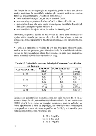 112
Em função da taxa de exposição na superfície, pode ser feito um cálculo
teórico cauteloso da quantidade máxima de material radioativo contido
dentro de uma embalagem, levando em consideração:
• valor mínimo da função G(a,b), isto é, o menor fluxo;
• uma embalagem pequena, de dimensões H = 50 cm e R = 10 cm;
• que o valor de µ/ρ não varia muito com o tipo de densidade de material,
nem com a energia do gama emitido; e
• uma densidade do rejeito sólido da ordem de 0,0081 g/cm3
.
Entretanto, na prática, devido ao baixo valor do limite para eliminação de
rejeito sólido através do sistema de coleta de lixo urbano, o detector
utilizado pode não apresentar a devida sensibilidade, como será mostrado a
seguir.
A Tabela 5.3 apresenta os valores de µ/ρ dos principais emissores gama
usados na área de pesquisa, para fins de cálculo da sensibilidade mínima
exigida do detector, relativa à taxa de exposição, em cada caso, equivalente
a uma atividade específica do rejeito de 74 Bq/g.
Tabela 5.3 Dados Referentes aos Principais Emissores Gama Usados
em Pesquisa
RADIONUCLÍDEO ENERGIA
(MeV)
PORCENTAGEM
%
µ/ρ
(cm2
/g)
I-125 0,03 100 0,2300
I-131
0,37
0,64
0,72
81,6
7,1
1,8
0,0317
0,0319
0,0311
Na-24 1,368
2,754
100
100
0,0288
0,0220
Cr-51 0,32 10 0,0312
Levando em consideração os dados acima, um saco plástico de 50 cm de
altura e 10 cm de raio, contendo material contaminado de baixa densidade
(0,008 g/cm3
), bem como as equações anteriores, pode-se calcular, de
forma aproximada, a taxa de exposição, na superfície dessa embalagem,
correspondente a uma atividade específica de 74 Bq/g nela contida, para
cada radionuclídeo acima, resultando em:
I-125 ≅ 0,3 µR/h
Cr-51 ≅ 0,9 µR/h
I-131 ≅ 10 µR/h
 
