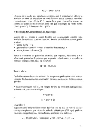 113
Na-24 ≅ 0,14 mR/h
Observa-se, a partir dos resultados obtidos, que é impraticável utilizar a
medição de taxa de exposição na superfície de sacos contendo materiais
contaminados com I-125 e Cr-51 como base para eliminá-los através do
sistema de coleta de lixo urbano, uma vez que a radiação de fundo média
(“background”) é da ordem de 11 µR/h.
c) Por Meio de Contaminação de Superfície
Vários são os fatores a serem levados em consideração quando uma
medição for realizada com um detector. Dentre os mais importantes, pode-
se citar:
• tempo morto (f1);
• geometria do detector versus dimensão da fonte (f2); e
• interação com o detector(f3).
Sendo S o número de partículas emitidas, por segundo, pela fonte e R o
número de partículas detectadas, por segundo, pelo detector, e levando em
conta os fatores acima, pode-se escrever:
R = f1 . f2 .f3 . S
Tempo Morto
Definido como o intervalo mínimo de tempo que pode transcorrer entre a
chegada de duas partículas no detector, para que dois pulsos distintos sejam
gerados.
A taxa de contagem real (n), em função da taxa de contagem (g) registrada
pelo detector, é representada por:
n = g/(1-gt)
e
f1 = g/n = 1-gt
Exemplo 5.1
Supondo que o tempo morto de um detector seja de 200 µs e que a taxa de
contagem registrada por ele tenha sido de 30.000 cpm (500 cps), pode se
calcular a porcentagem de partículas não contadas pelo detector.
n = 30.000/60/(1- (30.000/60) x 200 x 10-6
s) = 555,5 cps
 