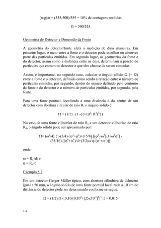 114
(n-g)/n = (555-500)/555 = 10% de contagens perdidas
f1 = 500/555
Geometria do Detector e Dimensão da Fonte
A geometria do detector/fonte afeta a medição de duas maneiras. Em
primeiro lugar, o meio entre a fonte e o detector pode espalhar ou absorver
parte das partículas emitidas. Em segundo lugar, as geometrias da fonte e
do detector, assim como a distância entre os dois, determinam a porção de
partículas que entram no detector e que têm chance de serem contadas.
Assim, é importante, no segundo caso, calcular o ângulo sólido Ω (= f2)
entre a fonte e o detector, definido como sendo a relação entre o número de
partículas emitidas, por segundo, dentro do espaço definido pelo contorno
da fonte e do detector e o número de partículas emitidas, por segundo, pela
fonte.
Para uma fonte pontual, localizada a uma distância d do centro de um
detector com abertura circular de raio R, o ângulo sólido é:
Ω = (1/2) . (1 -{d /(d2
+R2
)½
})
No caso de uma fonte cilíndrica de raio Rs e um detector cilíndrico de raio
Rd, o ângulo sólido pode ser aproximado por:
Ω= (ω2
/4).{1-(3/4).(ω2
+ϕ2
)+(15/8).[(ϕ4
+ω4
)/3+ω2
ϕ2
] -
(35/16).[(ϕ6
+ω6
)/4+(3/2)ω2
ϕ2
(ϕ2
+ω2
)]}
onde:
ω = Rd /d; e
ϕ = Rs /d
Exemplo 5.2
Em um detector Geiger-Müller típico, com abertura cilíndrica de diâmetro
igual a 50 mm, o ângulo sólido de uma fonte pontual localizada a 10 cm de
distância do detector pode ser determinado conforme se segue:
Ω = (1/2).(1-{0,10/(0,102
+[25x10-3
]2
)½
}) = 0,015
 