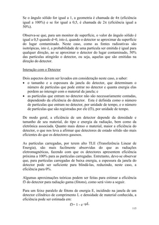 115
Se o ângulo sólido for igual a 1, a geometria é chamada de 4π (eficiência
igual a 100%) e se for igual a 0,5, é chamada de 2π (eficiência igual a
50%).
Observa-se que, para um monitor de superfície, o valor do ângulo sólido é
igual a 0,5 quando d=0, isto é, quando o detector se aproximar da superfície
do lugar contaminado. Neste caso, como as fontes radioativas são
isotrópicas, isto é, a probabilidade de uma partícula ser emitida é igual para
qualquer direção, ao se aproximar o detector do lugar contaminado, 50%
das partículas atingirão o detector, ou seja, aquelas que são emitidas na
direção do detector.
Interação com o Detector
Dois aspectos devem ser levados em consideração neste caso, a saber:
• o tamanho e a espessura da janela do detector, que determinam o
número de partículas que pode entrar no detector e quanta energia elas
perdem ao interagir com o material da janela; e
• as partículas que entram no detector não são necessariamente contadas,
dependendo da eficiência do detector. Esta é definida como o número
de partículas que entram no detector, por unidade de tempo, e o número
de partículas que são registradas por ele (f3), por unidade de tempo.
De modo geral, a eficiência de um detector depende da densidade e
tamanho de seu material, do tipo e energia da radiação, bem como da
eletrônica associada. Quanto mais denso o material, maior a eficiência do
detector, o que nos leva a afirmar que detectores de estado sólido são mais
eficientes do que os detectores gasosos.
As partículas carregadas, por terem alto TLE (Transferência Linear de
Energia), são mais facilmente absorvidas do que as radiações
eletromagnéticas, fazendo com que os detectores apresentem eficiência
próxima a 100% para as partículas carregadas. Entretanto, deve-se observar
que, para partículas carregadas de baixa energia, a espessura da janela do
detector pode ser suficiente para blindá-las, reduzindo, neste caso, a
eficiência para 0%.
Algumas aproximações teóricas podem ser feitas para estimar a eficiência
f3 do detector para radiação gama (fótons), como será visto a seguir.
Para um feixe paralelo de fótons de energia E, incidindo na janela de um
detector cilíndrico de comprimento L e densidade de material conhecida, a
eficiência pode ser estimada em:
f3= 1 - e -µL
 