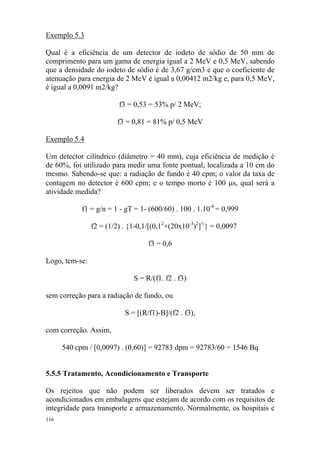 116
Exemplo 5.3
Qual é a eficiência de um detector de iodeto de sódio de 50 mm de
comprimento para um gama de energia igual a 2 MeV e 0,5 MeV, sabendo
que a densidade do iodeto de sódio é de 3,67 g/cm3 e que o coeficiente de
atenuação para energia de 2 MeV é igual a 0,00412 m2/kg e, para 0,5 MeV,
é igual a 0,0091 m2/kg?
f3 = 0,53 = 53% p/ 2 MeV;
f3 = 0,81 = 81% p/ 0,5 MeV
Exemplo 5.4
Um detector cilíndrico (diâmetro = 40 mm), cuja eficiência de medição é
de 60%, foi utilizado para medir uma fonte pontual, localizada a 10 cm do
mesmo. Sabendo-se que: a radiação de fundo é 40 cpm; o valor da taxa de
contagem no detector é 600 cpm; e o tempo morto é 100 µs, qual será a
atividade medida?
f1 = g/n = 1 - gT = 1- (600/60) . 100 . 1.10-6
= 0,999
f2 = (1/2) . {1-0,1/[(0,12
+(20x10-3
)2
]½
} = 0,0097
f3 = 0,6
Logo, tem-se:
S = R/(f1. f2 . f3)
sem correção para a radiação de fundo, ou
S = [(R/f1)-B]/(f2 . f3),
com correção. Assim,
540 cpm / [0,0097) . (0,60)] = 92783 dpm = 92783/60 = 1546 Bq
5.5.5 Tratamento, Acondicionamento e Transporte
Os rejeitos que não podem ser liberados devem ser tratados e
acondicionados em embalagens que estejam de acordo com os requisitos de
integridade para transporte e armazenamento. Normalmente, os hospitais e
 