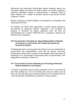 117
laboratórios que manipulam radioisótopos podem assegurar, apenas, um
tratamento simples aos rejeitos, de modo a reduzir seu volume e garantir a
segurança radiológica durante o armazenamento e transporte. Deve-se
tomar cuidado com a adição de produtos químicos que possam formar
compostos voláteis.
Rejeitos radioativos somente poderão ser cimentados ou incinerados com
autorização da CNEN.
Os Institutos da CNEN estão capacitados a receber rejeitos radioativos
provenientes de aplicações médicas, industriais e em atividades de
pesquisa. O transporte de rejeitos radioativos deve ser feito em
conformidade com a Norma CNEN-NE-5.01 e seguindo as diretrizes do
Ministério dos Transportes.
5.5.6 Características Principais de Alguns Radionuclídeos Utilizados
em Pesquisa a serem levadas em Consideração quando da
Gerência de Rejeitos
É fundamental, para a correta gerência de rejeitos, levar em consideração as
características dos radionuclídeos, como tipo de emissor, meia-vida,
energia gama, energia beta e respectivas porcentagens, bem como poder de
penetração no ar, apresentadas anteriormente para os radionuclídeos mais
empregados em pesquisa (Tabela 4.1).
5.5.7 Taxas de Dose Externa Estimadas para Pessoal que Manuseia
Rejeitos Radioativos em Pesquisa
A Tabela 5.a apresenta as taxas de dose esperadas a 30 cm e a um metro de
uma fonte pontual de 1 mCi de atividade, bem como ao contato com um
frasco de vidro (50 ml) ou uma seringa de plástico (5 ml) contendo fonte de
1 mCi de atividade, distribuída nos respectivos volumes citados.
 