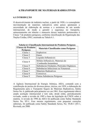 121
6.TRANSPORTE DE MATERIAIS RADIOATIVOS
6.1 INTRODUÇÃO
O desenvolvimento da indústria nuclear, a partir de 1950, e a conseqüente
movimentação de materiais radioativos entre países apontaram a
necessidade de elaboração de normas e a assinatura de um acordo
internacional, de modo a garantir a segurança no transporte,
armazenamento em trânsito e manuseio desses materiais pertencentes à
Classe 7 de produtos perigosos, conforme classificação da Organização das
Nações Unidas, ONU, mostrada na Tabela 6.1.
Tabela 6.1 Classificação Internacional de Produtos Perigosos
Classes de Produtos
Perigosos
Materiais Classificados como Perigosos
Classe 1 Explosivos
Classe 2 Gases
Classe 3 Líquidos Inflamáveis
Classe 4 Sólidos Inflamáveis, Materiais de
Combustão Instantânea
Classe 5 Substâncias Oxidantes, Peróxidos Orgânicos
Classe 6 Substâncias Infecciosas ou Venenosas
Classe 7 Materiais Radioativos
Classe 8 Corrosivos
Classe 9 Outras Substâncias Perigosas
A Agência Internacional de Energia Atômica, AIEA, contando com a
contribuição de peritos de diversos países, iniciou, em 1959, a elaboração do
Regulamento para o Transporte Seguro de Materiais Radioativos, Safety
Series No. 6, publicado pela primeira vez em 1961. Esse regulamento obteve
ampla aceitação internacional e tem sido, desde então, periodicamente
revisado, sendo a revisão de 1985 a base da legislação da CNEN sobre a
matéria. A revisão de 1996 da AIEA foi publicada como Safety Standards
Series No. ST-1. Esse mesmo regulamento, com pequenas correções
editoriais, foi publicado como Safety Standards Series, No. TS-R-1 (ST-1,
Revised), em 2000.
 