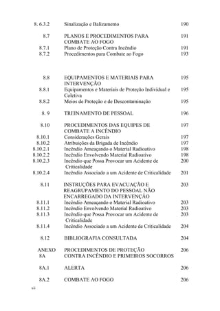 xii
8. 6.3.2 Sinalização e Balizamento 190
8.7 PLANOS E PROCEDIMENTOS PARA
COMBATE AO FOGO
191
8.7.1 Plano de Proteção Contra Incêndio 191
8.7.2 Procedimentos para Combate ao Fogo 193
8.8 EQUIPAMENTOS E MATERIAIS PARA
INTERVENÇÃO
195
8.8.1 Equipamentos e Materiais de Proteção Individual e
Coletiva
195
8.8.2 Meios de Proteção e de Descontaminação 195
8. 9 TREINAMENTO DE PESSOAL 196
8.10 PROCEDIMENTOS DAS EQUIPES DE
COMBATE A INCÊNDIO
197
8.10.1 Considerações Gerais 197
8.10.2 Atribuições da Brigada de Incêndio 197
8.10.2.1 Incêndio Ameaçando o Material Radioativo 198
8.10.2.2 Incêndio Envolvendo Material Radioativo 198
8.10.2.3 Incêndio que Possa Provocar um Acidente de
Criticalidade
200
8.10.2.4 Incêndio Associado a um Acidente de Criticalidade 201
8.11 INSTRUÇÕES PARA EVACUAÇÃO E
REAGRUPAMENTO DO PESSOAL NÃO
ENCARREGADO DA INTERVENÇÃO
203
8.11.1 Incêndio Ameaçando o Material Radioativo 203
8.11.2 Incêndio Envolvendo Material Radioativo 203
8.11.3 Incêndio que Possa Provocar um Acidente de
Criticalidade
203
8.11.4 Incêndio Associado a um Acidente de Criticalidade 204
8.12 BIBLIOGRAFIA CONSULTADA 204
ANEXO
8A
PROCEDIMENTOS DE PROTEÇÃO
CONTRA INCÊNDIO E PRIMEIROS SOCORROS
206
8A.1 ALERTA 206
8A.2 COMBATE AO FOGO 206
 
