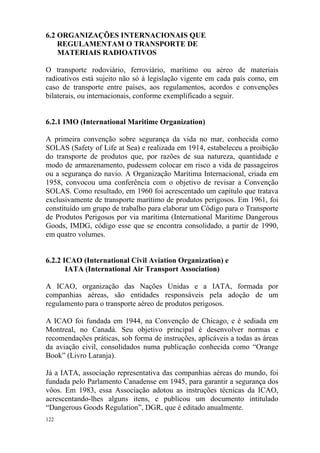 122
6.2 ORGANIZAÇÕES INTERNACIONAIS QUE
REGULAMENTAM O TRANSPORTE DE
MATERIAIS RADIOATIVOS
O transporte rodoviário, ferroviário, marítimo ou aéreo de materiais
radioativos está sujeito não só à legislação vigente em cada país como, em
caso de transporte entre países, aos regulamentos, acordos e convenções
bilaterais, ou internacionais, conforme exemplificado a seguir.
6.2.1 IMO (International Maritime Organization)
A primeira convenção sobre segurança da vida no mar, conhecida como
SOLAS (Safety of Life at Sea) e realizada em 1914, estabeleceu a proibição
do transporte de produtos que, por razões de sua natureza, quantidade e
modo de armazenamento, pudessem colocar em risco a vida de passageiros
ou a segurança do navio. A Organização Marítima Internacional, criada em
1958, convocou uma conferência com o objetivo de revisar a Convenção
SOLAS. Como resultado, em 1960 foi acrescentado um capítulo que tratava
exclusivamente de transporte marítimo de produtos perigosos. Em 1961, foi
constituído um grupo de trabalho para elaborar um Código para o Transporte
de Produtos Perigosos por via marítima (International Maritime Dangerous
Goods, IMDG, código esse que se encontra consolidado, a partir de 1990,
em quatro volumes.
6.2.2 ICAO (International Civil Aviation Organization) e
IATA (International Air Transport Association)
A ICAO, organização das Nações Unidas e a IATA, formada por
companhias aéreas, são entidades responsáveis pela adoção de um
regulamento para o transporte aéreo de produtos perigosos.
A ICAO foi fundada em 1944, na Convenção de Chicago, e é sediada em
Montreal, no Canadá. Seu objetivo principal é desenvolver normas e
recomendações práticas, sob forma de instruções, aplicáveis a todas as áreas
da aviação civil, consolidados numa publicação conhecida como “Orange
Book” (Livro Laranja).
Já a IATA, associação representativa das companhias aéreas do mundo, foi
fundada pelo Parlamento Canadense em 1945, para garantir a segurança dos
vôos. Em 1983, essa Associação adotou as instruções técnicas da ICAO,
acrescentando-lhes alguns itens, e publicou um documento intitulado
“Dangerous Goods Regulation”, DGR, que é editado anualmente.
 