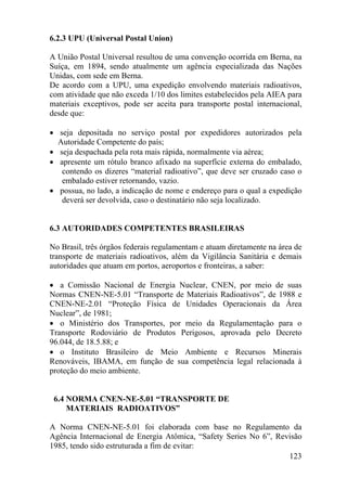 123
6.2.3 UPU (Universal Postal Union)
A União Postal Universal resultou de uma convenção ocorrida em Berna, na
Suíça, em 1894, sendo atualmente um agência especializada das Nações
Unidas, com sede em Berna.
De acordo com a UPU, uma expedição envolvendo materiais radioativos,
com atividade que não exceda 1/10 dos limites estabelecidos pela AIEA para
materiais exceptivos, pode ser aceita para transporte postal internacional,
desde que:
• seja depositada no serviço postal por expedidores autorizados pela
Autoridade Competente do país;
• seja despachada pela rota mais rápida, normalmente via aérea;
• apresente um rótulo branco afixado na superfície externa do embalado,
contendo os dizeres “material radioativo”, que deve ser cruzado caso o
embalado estiver retornando, vazio.
• possua, no lado, a indicação de nome e endereço para o qual a expedição
deverá ser devolvida, caso o destinatário não seja localizado.
6.3 AUTORIDADES COMPETENTES BRASILEIRAS
No Brasil, três órgãos federais regulamentam e atuam diretamente na área de
transporte de materiais radioativos, além da Vigilância Sanitária e demais
autoridades que atuam em portos, aeroportos e fronteiras, a saber:
• a Comissão Nacional de Energia Nuclear, CNEN, por meio de suas
Normas CNEN-NE-5.01 “Transporte de Materiais Radioativos”, de 1988 e
CNEN-NE-2.01 “Proteção Física de Unidades Operacionais da Área
Nuclear”, de 1981;
• o Ministério dos Transportes, por meio da Regulamentação para o
Transporte Rodoviário de Produtos Perigosos, aprovada pelo Decreto
96.044, de 18.5.88; e
• o Instituto Brasileiro de Meio Ambiente e Recursos Minerais
Renováveis, IBAMA, em função de sua competência legal relacionada à
proteção do meio ambiente.
6.4 NORMA CNEN-NE-5.01 “TRANSPORTE DE
MATERIAIS RADIOATIVOS”
A Norma CNEN-NE-5.01 foi elaborada com base no Regulamento da
Agência Internacional de Energia Atômica, “Safety Series No 6”, Revisão
1985, tendo sido estruturada a fim de evitar:
 