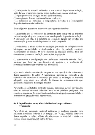 124
(1)a dispersão de material radioativo e sua possível ingestão ou inalação,
tanto durante o transporte normal como, também, em caso de acidente;
(2)o perigo devido à radiação emitida pelo embalado;
(3)o surgimento de uma reação nuclear em cadeia; e
(4)a exposição do embalado a temperaturas elevadas e a conseqüente
degradação do material radioativo.
Esses objetivos podem ser alcançados das seguintes maneiras:
(1)garantindo que a contenção do embalado para transporte de material
radioativo seja adequada para prevenir sua dispersão, ingestão ou inalação.
A atividade, em Bq, e a natureza do conteúdo devem ser levadas em
consideração quando a embalagem estiver sendo projetada.
(2)controlando o nível externo de radiação, por meio da incorporação de
blindagem ao embalado, e sinalizando o nível de radiação existente
externamente ao mesmo. O nível máximo de radiação externa deve ser
considerado quando da rotulação, marcação e segregação;
(3) controlando a configuração dos embalados contendo material físsil,
tomando por base as especificações de projeto e a avaliação de
subcriticalidade nuclear do arranjo de embalados;
(4)evitando níveis elevados de temperatura na superfície do embalado e
danos decorrentes do calor. A temperatura máxima do conteúdo e da
superfície do embalado é controlada por meio da utilização de material
adequado bem como pela adoção de formas de armazenamento que
garantam a necessária dissipação de calor.
Para tanto, os embalados contendo material radioativo devem ser tratados
com os mesmos cuidados adotados para outros produtos perigosos. No
entanto, a segurança depende, fundamentalmente, do projeto do embalado e
não tanto dos procedimentos operacionais.
6.4.1 Especificações sobre Materiais Radioativos para fins de
Transporte
Para efeito de transporte, material radioativo é qualquer material com
atividade específica superior a 74 kBq/g (2.10-9
Ci/g), podendo estar sob
forma especial, a saber, sólido não dispersivo ou material contido em
cápsula selada ou, ainda, sob outras formas.
 