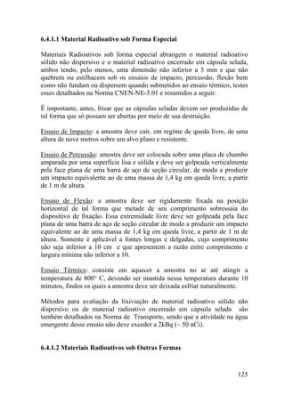 125
6.4.1.1 Material Radioativo sob Forma Especial
Materiais Radioativos sob forma especial abrangem o material radioativo
sólido não dispersivo e o material radioativo encerrado em cápsula selada,
ambos tendo, pelo menos, uma dimensão não inferior a 5 mm e que não
quebrem ou estilhacem sob os ensaios de impacto, percussão, flexão bem
como não fundam ou dispersem quando submetidos ao ensaio térmico, testes
esses detalhados na Norma CNEN-NE-5.01 e resumidos a seguir.
Ë importante, antes, frisar que as cápsulas seladas devem ser produzidas de
tal forma que só possam ser abertas por meio de sua destruição.
Ensaio de Impacto: a amostra deve cair, em regime de queda livre, de uma
altura de nove metros sobre um alvo plano e resistente.
Ensaio de Percussão: amostra deve ser colocada sobre uma placa de chumbo
amparada por uma superfície lisa e sólida e deve ser golpeada verticalmente
pela face plana de uma barra de aço de seção circular, de modo a produzir
um impacto equivalente ao de uma massa de 1,4 kg em queda livre, a partir
de 1 m de altura.
Ensaio de Flexão: a amostra deve ser rigidamente fixada na posição
horizontal de tal forma que metade de seu comprimento sobressaia do
dispositivo de fixação. Essa extremidade livre deve ser golpeada pela face
plana de uma barra de aço de seção circular de modo a produzir um impacto
equivalente ao de uma massa de 1,4 kg em queda livre, a partir de 1 m de
altura. Somente é aplicável a fontes longas e delgadas, cujo comprimento
não seja inferior a 10 cm e que apresentem a razão entre comprimento e
largura mínima não inferior a 10.
Ensaio Térmico: consiste em aquecer a amostra no ar até atingir a
temperatura de 800° C, devendo ser mantida nessa temperatura durante 10
minutos, findos os quais a amostra deve ser deixada esfriar naturalmente.
Métodos para avaliação da lixiviação de material radioativo sólido não
dispersivo ou de material radioativo encerrado em cápsula selada são
também detalhados na Norma de Transporte, sendo que a atividade na água
emergente desse ensaio não deve exceder a 2kBq (~ 50 nCi).
6.4.1.2 Materiais Radioativos sob Outras Formas
 