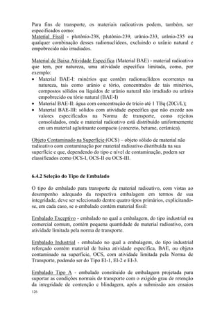 126
Para fins de transporte, os materiais radioativos podem, também, ser
especificados como:
Material Físsil - plutônio-238, plutônio-239, urânio-233, urânio-235 ou
qualquer combinação desses radionuclídeos, excluindo o urânio natural e
empobrecido não irradiados.
Material de Baixa Atividade Específica (Material BAE) - material radioativo
que tem, por natureza, uma atividade específica limitada, como, por
exemplo:
• Material BAE-I: minérios que contêm radionuclídeos ocorrentes na
natureza, tais como urânio e tório, concentrados de tais minérios,
compostos sólidos ou líquidos de urânio natural não irradiado ou urânio
empobrecido ou tório natural (BAE-I)
• Material BAE-II: água com concentração de trício até 1 TBq (20Ci/L);
• Material BAE-III: sólidos com atividade específica que não excede aos
valores especificados na Norma de transporte, como rejeitos
consolidados, onde o material radioativo está distribuído uniformemente
em um material aglutinante compacto (concreto, betume, cerâmica).
Objeto Contaminado na Superfície (OCS) – objeto sólido de material não
radioativo com contaminação por material radioativo distribuída na sua
superfície e que, dependendo do tipo e nível de contaminação, podem ser
classificados como OCS-I, OCS-II ou OCS-III.
6.4.2 Seleção do Tipo de Embalado
O tipo do embalado para transporte de material radioativo, com vistas ao
desempenho adequado da respectiva embalagem em termos de sua
integridade, deve ser selecionado dentre quatro tipos primários, explicitando-
se, em cada caso, se o embalado contém material físsil:
Embalado Exceptivo - embalado no qual a embalagem, do tipo industrial ou
comercial comum, contém pequena quantidade de material radioativo, com
atividade limitada pela norma de transporte.
Embalado Industrial - embalado no qual a embalagem, do tipo industrial
reforçado contém material de baixa atividade específica, BAE, ou objeto
contaminado na superfície, OCS, com atividade limitada pela Norma de
Transporte, podendo ser do Tipo EI-1, EI-2 e EI-3.
Embalado Tipo A - embalado constituído de embalagem projetada para
suportar as condições normais de transporte com o exigido grau de retenção
da integridade de contenção e blindagem, após a submissão aos ensaios
 