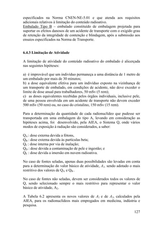 127
especificados na Norma CNEN-NE-5.01 e que atenda aos requisitos
adicionais relativos à limitação do conteúdo radioativo.
Embalado Tipo B – embalado constituído de embalagem projetada para
suportar os efeitos danosos de um acidente de transporte com o exigido grau
de retenção da integridade de contenção e blindagem, após a submissão aos
ensaios especificados na Norma de Transporte.
6.4.3 Limitação de Atividade
A limitação de atividade do conteúdo radioativo do embalado é alicerçada
nas seguintes hipóteses:
a) é improvável que um indivíduo permaneça a uma distância de 1 metro de
um embalado por mais de 30 minutos;
b) a dose equivalente efetiva para um indivíduo exposto na vizinhança de
um transporte de embalado, em condições de acidente, não deve exceder o
limite de dose anual para trabalhadores, 50 mSv (5 rem);
c) as doses equivalentes recebidas pelos órgãos individuais, inclusive pele,
de uma pessoa envolvida em um acidente de transporte não devem exceder
500 mSv (50 rem) ou, no caso do cristalino, 150 mSv (15 rem).
Para a determinação da quantidade de cada radionuclídeo que pudesse ser
transportada em uma embalagem do tipo A, levando em consideração as
hipóteses acima, foi desenvolvido, pela AIEA, o Sistema Q, onde vários
modos de exposição à radiação são considerados, a saber:
QA : dose externa devida a fótons,
QB : dose externa devida às partículas beta;
QC : dose interna por via de inalação;
QD : dose devida a contaminação de pele e ingestão; e
QE : dose devida a imersão em nuvem radioativa.
No caso de fontes seladas, apenas duas possibilidades são levadas em conta
para a determinação do valor básico de atividade, A1, sendo adotado o mais
restritivo dos valores de QA e QB .
No caso de fontes não seladas, devem ser considerados todos os valores de
Q, sendo selecionado sempre o mais restritivo para representar o valor
básico de atividade, A2.
A Tabela 6.2 apresenta os novos valores de A1 e de A2, calculados pela
AIEA, para os radionuclídeos mais empregados em medicina, indústria e
pesquisa.
 