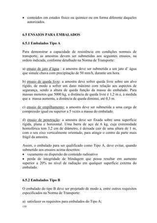 130
• conteúdos em estados físico ou químico ou em forma diferente daqueles
autorizados.
6.5 ENSAIOS PARA EMBALADOS
6.5.1 Embalados Tipo A
Para demonstrar a capacidade de resistência em condições normais de
transporte, as amostras devem ser submetidas aos seguintes ensaios, na
ordem indicada, conforme detalhado na Norma de Transporte:
a) ensaio de jato d’água : a amostra deve ser submetida a um jato d’ água
que simule chuva com precipitação de 50 mm/h, durante um hora.
b) ensaio de queda livre: a amostra deve sofrer queda livre sobre um alvo
rígido, de modo a sofrer um dano máximo com relação aos aspectos de
segurança, sendo a altura de queda função da massa do embalado. Para
massas menores que 5000 kg, a distância de queda livre é 1,2 m e, à medida
que a massa aumenta, a distância de queda diminui, até 0,3 m.
c) ensaio de empilhamento: a amostra deve ser submetida a uma carga de
compressão igual ou superior a 5 vezes a massa do embalado.
d) ensaio de penetração: a amostra deve ser fixada sobre uma superfície
rígida, plana e horizontal. Uma barra de aço de 6 kg, cuja extremidade
hemisférica tem 3,2 cm de diâmetro, é deixada cair de uma altura de 1 m,
com o seu eixo verticalmente orientado, para atingir o centro da parte mais
frágil da amostra.
Assim, o embalado para ser qualificado como Tipo A, deve evitar, quando
submetido aos ensaios acima descritos:
• vazamento ou dispersão do conteúdo radioativo
• perda de integridade de blindagem que possa resultar em aumento
superior a 20% no nível de radiação em qualquer superfície externa do
embalado.
6.5.2 Embalados Tipo B
O embalado do tipo B deve ser projetado de modo a, entre outros requisitos
especificados na Norma de Transporte:
a) satisfazer os requisitos para embalados do Tipo A;
 