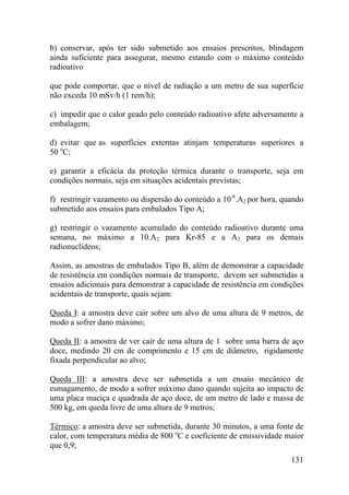 131
b) conservar, após ter sido submetido aos ensaios prescritos, blindagem
ainda suficiente para assegurar, mesmo estando com o máximo conteúdo
radioativo
que pode comportar, que o nível de radiação a um metro de sua superfície
não exceda 10 mSv/h (1 rem/h);
c) impedir que o calor geado pelo conteúdo radioativo afete adversamente a
embalagem;
d) evitar que as superfícies externas atinjam temperaturas superiores a
50 o
C;
e) garantir a eficácia da proteção térmica durante o transporte, seja em
condições normais, seja em situações acidentais previstas;
f) restringir vazamento ou dispersão do conteúdo a 10-6
.A2 por hora, quando
submetido aos ensaios para embalados Tipo A;
g) restringir o vazamento acumulado do conteúdo radioativo durante uma
semana, no máximo a 10.A2 para Kr-85 e a A2 para os demais
radionuclídeos;
Assim, as amostras de embalados Tipo B, além de demonstrar a capacidade
de resistência em condições normais de transporte, devem ser submetidas a
ensaios adicionais para demonstrar a capacidade de resistência em condições
acidentais de transporte, quais sejam:
Queda I: a amostra deve cair sobre um alvo de uma altura de 9 metros, de
modo a sofrer dano máximo;
Queda II: a amostra de ver cair de uma altura de 1 sobre uma barra de aço
doce, medindo 20 cm de comprimento e 15 cm de diâmetro, rigidamente
fixada perpendicular ao alvo;
Queda III: a amostra deve ser submetida a um ensaio mecânico de
esmagamento, de modo a sofrer máximo dano quando sujeita ao impacto de
uma placa maciça e quadrada de aço doce, de um metro de lado e massa de
500 kg, em queda livre de uma altura de 9 metros;
Térmico: a amostra deve ser submetida, durante 30 minutos, a uma fonte de
calor, com temperatura média de 800 o
C e coeficiente de emissividade maior
que 0,9;
 