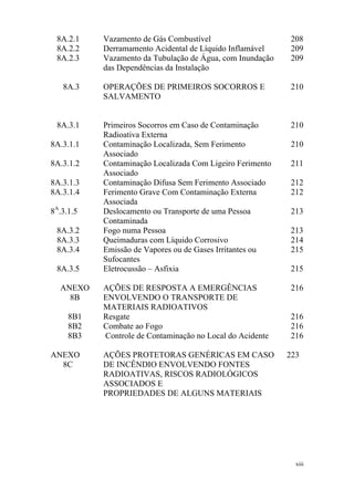 xiii
8A.2.1 Vazamento de Gás Combustível 208
8A.2.2 Derramamento Acidental de Líquido Inflamável 209
8A.2.3 Vazamento da Tubulação de Água, com Inundação
das Dependências da Instalação
209
8A.3 OPERAÇÕES DE PRIMEIROS SOCORROS E
SALVAMENTO
210
8A.3.1 Primeiros Socorros em Caso de Contaminação
Radioativa Externa
210
8A.3.1.1 Contaminação Localizada, Sem Ferimento
Associado
210
8A.3.1.2 Contaminação Localizada Com Ligeiro Ferimento
Associado
211
8A.3.1.3 Contaminação Difusa Sem Ferimento Associado 212
8A.3.1.4 Ferimento Grave Com Contaminação Externa
Associada
212
8A
.3.1.5 Deslocamento ou Transporte de uma Pessoa
Contaminada
213
8A.3.2 Fogo numa Pessoa 213
8A.3.3 Queimaduras com Líquido Corrosivo 214
8A.3.4 Emissão de Vapores ou de Gases Irritantes ou
Sufocantes
215
8A.3.5 Eletrocussão – Asfixia 215
ANEXO
8B
AÇÕES DE RESPOSTA A EMERGÊNCIAS
ENVOLVENDO O TRANSPORTE DE
MATERIAIS RADIOATIVOS
216
8B1 Resgate 216
8B2 Combate ao Fogo 216
8B3 Controle de Contaminação no Local do Acidente 216
ANEXO
8C
AÇÕES PROTETORAS GENÉRICAS EM CASO
DE INCÊNDIO ENVOLVENDO FONTES
RADIOATIVAS, RISCOS RADIOLÓGICOS
ASSOCIADOS E
PROPRIEDADES DE ALGUNS MATERIAIS
223
 