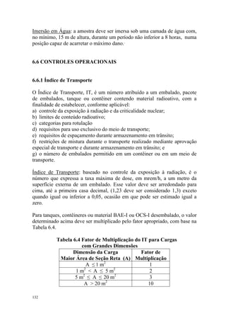 132
Imersão em Água: a amostra deve ser imersa sob uma camada de água com,
no mínimo, 15 m de altura, durante um período não inferior a 8 horas, numa
posição capaz de acarretar o máximo dano.
6.6 CONTROLES OPERACIONAIS
6.6.1 Índice de Transporte
O Índice de Transporte, IT, é um número atribuído a um embalado, pacote
de embalados, tanque ou contêiner contendo material radioativo, com a
finalidade de estabelecer, conforme aplicável:
a) controle da exposição à radiação e da criticalidade nuclear;
b) limites de conteúdo radioativo;
c) categorias para rotulação
d) requisitos para uso exclusivo do meio de transporte;
e) requisitos de espaçamento durante armazenamento em trânsito;
f) restrições de mistura durante o transporte realizado mediante aprovação
especial de transporte e durante armazenamento em trânsito; e
g) o número de embalados permitido em um contêiner ou em um meio de
transporte.
Índice de Transporte: baseado no controle da exposição à radiação, é o
número que expressa a taxa máxima de dose, em mrem/h, a um metro da
superfície externa de um embalado. Esse valor deve ser arredondado para
cima, até a primeira casa decimal, (1,23 deve ser considerado 1,3) exceto
quando igual ou inferior a 0,05, ocasião em que pode ser estimado igual a
zero.
Para tanques, contêineres ou material BAE-I ou OCS-I desembalado, o valor
determinado acima deve ser multiplicado pelo fator apropriado, com base na
Tabela 6.4.
Tabela 6.4 Fator de Multiplicação do IT para Cargas
com Grandes Dimensões
Dimensão da Carga
Maior Área de Seção Reta (A)
Fator de
Multiplicação
A ≤ 1 m2
1
1 m2
< A ≤ 5 m2
2
5 m2
≤ A ≤ 20 m2
3
A > 20 m2
10
 