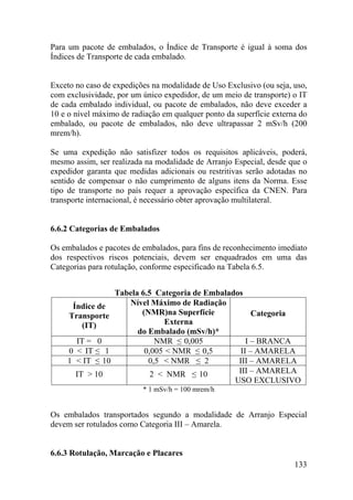 133
Para um pacote de embalados, o Índice de Transporte é igual à soma dos
Índices de Transporte de cada embalado.
Exceto no caso de expedições na modalidade de Uso Exclusivo (ou seja, uso,
com exclusividade, por um único expedidor, de um meio de transporte) o IT
de cada embalado individual, ou pacote de embalados, não deve exceder a
10 e o nível máximo de radiação em qualquer ponto da superfície externa do
embalado, ou pacote de embalados, não deve ultrapassar 2 mSv/h (200
mrem/h).
Se uma expedição não satisfizer todos os requisitos aplicáveis, poderá,
mesmo assim, ser realizada na modalidade de Arranjo Especial, desde que o
expedidor garanta que medidas adicionais ou restritivas serão adotadas no
sentido de compensar o não cumprimento de alguns itens da Norma. Esse
tipo de transporte no país requer a aprovação específica da CNEN. Para
transporte internacional, é necessário obter aprovação multilateral.
6.6.2 Categorias de Embalados
Os embalados e pacotes de embalados, para fins de reconhecimento imediato
dos respectivos riscos potenciais, devem ser enquadrados em uma das
Categorias para rotulação, conforme especificado na Tabela 6.5.
Tabela 6.5 Categoria de Embalados
Índice de
Transporte
(IT)
Nível Máximo de Radiação
(NMR)na Superfície
Externa
do Embalado (mSv/h)*
Categoria
IT = 0 NMR ≤ 0,005 I – BRANCA
0 < IT ≤ 1 0,005 < NMR ≤ 0,5 II – AMARELA
1 < IT ≤ 10 0,5 < NMR ≤ 2 III – AMARELA
IT > 10 2 < NMR ≤ 10 III – AMARELA
USO EXCLUSIVO
* 1 mSv/h = 100 mrem/h
Os embalados transportados segundo a modalidade de Arranjo Especial
devem ser rotulados como Categoria III – Amarela.
6.6.3 Rotulação, Marcação e Placares
 