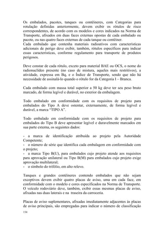 134
Os embalados, pacotes, tanques ou contêineres, com Categorias para
rotulação definidas anteriormente, devem exibir os rótulos de risco
correspondentes, de acordo com os modelos e cores indicados na Norma de
Transporte, afixados em duas faces externas opostas de cada embalado ou
pacote, ou nas quatro faces externas de cada tanque ou contêiner.
Cada embalado que contenha materiais radioativos com características
adicionais de perigo deve exibir, também, rótulos específicos para indicar
essas características, conforme regulamento para transporte de produtos
perigosos.
Deve constar de cada rótulo, exceto para material BAE ou OCS, o nome do
radionuclídeo presente (no caso de mistura, aqueles mais restritivos), a
atividade, expressa em Bq, e o Índice de Transporte, sendo que não há
necessidade de assinalá-lo quando o rótulo for da Categoria I – Branca.
Cada embalado com massa total superior a 50 kg deve ter seu peso bruto
marcado, de forma legível e durável, no exterior da embalagem.
Todo embalado em conformidade com os requisitos de projeto para
embalados do Tipo A deve ostentar, externamente, de forma legível e
durável, a marca “TIPO A”.
Todo embalado em conformidade com os requisitos de projeto para
embalados do Tipo B deve apresentar legível e duravelmente marcados em
sua parte externa, os seguintes dados:
- a marca de identificação atribuída ao projeto pela Autoridade
Competente;
- o número de série que identifica cada embalagem em conformidade com
o projeto;
- a marca Tipo B(U), para embalados cujo projeto atende aos requisitos
para aprovação unilateral ou Tipo B(M) para embalados cujo projeto exige
aprovação multilateral;
- o símbolo do trifólio, em alto relevo.
Tanques e grandes contêineres contendo embalados que não sejam
exceptivos devem exibir quatro placas de aviso, uma em cada face, em
conformidade com o modelo e cores especificados na Norma de Transporte.
O veículo rodoviário deve, também, exibir essas mesmas placas de aviso,
afixadas nas duas laterais e na traseira da carroceria.
Placas de aviso suplementares, afixadas imediatamente adjacentes às placas
de aviso principais, são empregadas para indicar o número de classificação
 