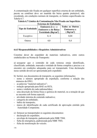 136
A contaminação não fixada em qualquer superfície externa de um embalado,
pacote ou contêiner deve ser mantida tão baixa quanto praticável, não
excedendo, em condições normais de transporte, os limites especificados na
Tabela 6.7.
Tabela 6.7 Limites de Contaminação Não Fixada em Superfícies
Externas de Embalados
Tipo de Embalado
Emissores β e γ e
Emissores α de Baixa
Toxicidade (Bq/cm2
)
Todos os Outros
Emissores α
( Bq/cm2
)
Exceptivo 0, 4 0,04
Outros 4,0 0,4
6.6.5 Responsabilidades e Requisitos Administrativos
Constitui dever do expedidor de materiais radioativos, entre outros
estabelecidos na Norma de Transporte:
a) assegurar que o conteúdo de cada remessa esteja identificado,
classificado, embalado, marcado e rotulado de forma completa e precisa e se
encontre em condições adequadas para ser transportado. Uma declaração
nesse sentido deverá ser apresentada pelo expedidor.
b) Incluir, nos documentos de transporte, as seguintes informações:
- nome e número apropriado da expedição, conforme a relação dos
números da ONU;
- as palavras “material radioativo”;
- notação apropriada para BAE ou OCS;
- nome e símbolo de cada radionuclídeo;
- uma descrição da forma física e química do material, ou a notação de que
se encontra sob forma especial;
- atividade máxima do conteúdo radioativo;
- categoria do embalado;
- índice de transporte;
- marca de identificação de cada certificado de aprovação emitido pela
Autoridade Competente.
c) fornecer ao transportador os seguintes documentos:
- declaração do expedidor;
- envelope de transporte, padronizado pela NBR 7504;
- ficha de emergência, padronizada pela NBR 7503;
- ficha de monitoração do veículo.
 