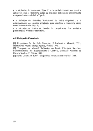 138
• a definição de embalados Tipo C, e o estabelecimento dos ensaios
aplicáveis, para o transporte aéreo de materiais radioativos anteriormente
transportados em embalados Tipo B;
• a definição de “Materiais Radioativos de Baixa Dispersão”, e o
estabelecimento dos ensaios aplicáveis, para viabilizar o transporte aéreo
destes em embalados Tipo B;
• a alteração de limites de isenção do cumprimento dos requisitos
pertinentes da Norma de Transporte.
6.8 Bibliografia Consultada
[1] Regulations for the Safe Transport of Radioactive Material, ST-1,
International Atomic Energy Agency, Vienna, 1996.
[2] Transporte de Material Radioativo no Brasil: Principais Aspectos,
Superintendência de Licenciamento e Controle, Comissão Nacional de
Energia Nuclear, 2a
Edição, 1998.
[3] Norma CNEN-NE-5.01 “Transporte de Materiais Radioativos”, 1988.
 