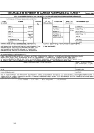 140
DECLARAÇÃO DO EXPEDIDOR DE MATERIAIS RADIOATIVOS (ONU–CLASSE 7) Número ONU:
ESTA REMESSA ESTÁ DENTRO DAS LIMITAÇÕES PRESCRITAS PARA VEÍCULOS DE CARGA E PASSAGEIRO.
NATUREZA E ATIVIDADE MÁXIMA DO CONTEÚDO
EMBALADO
RADIO-
NUCLÍDEO
FORMA ATIVIDADE
(Bq)
N
O
DE
EMBALADOS
CATEGORIA INDICE DE
TRANSPORTE.
TIPO DE EMBALADO
BAE - I BRANCA I EXCEPTIVO
BAE – II AMARELA I INDUSTRIAL – I
BAE - III AMARELA II INDUSTRIAL – II
OCS – I AMARELA III INDUSTRIAL – III
OCS – II
AMARELA III
USOEXCLUSIVO TIPO A
FORMA ESPECIAL TIPO B (U)
OUTRA:
FORMA
FÍSICA
(SÓLIDO,
LÍQUIDO
OU
GASOSO
)
SOMA
DOS IT
TIPO B (M)
CERTIFICADOS ADICIONAIS OBTIDOS PELO EXPEDIDOR:
CERTIFICADO DE MATERIAL RADIOATIVO SOB FORMA ESPECIAL
CERTIFICADO DE APROVAÇÃO DE PROJETO DE EMBALADO
CERTIFICADO DE APROVAÇÃO NORMAL DE TRANSPORTE
CERTIFICADO DE APROVAÇÃO ESPECIAL DE TRANSPORTE
MARCA E IDENTIFICAÇÃO DA AUTORIDADE COMPETENTE
(PAÍS/ NO/CÓDIGO)
INFORMAÇÕES ESPECIAIS DE MANUSEIO:
ATESTO QUE OS ÍTENS E MATERIAIS CONTIDOS NESTA EXPEDIÇÃO ESTÃO PRECISA E COMPLETAMENTE DESCRITOS ACIMA PELOS
RESPECTIVOS NOMES PARA TRANSPORTE, BEM COMO DEVIDAMENTE CLASSIFICADOS, ACONDICIONADOS, MARCADOS E
ROTULADOS, ENCONTRANDO-SE, SOB TODOS OS ASPECTOS, EM CONDIÇÕES APROPRIADAS PARA TRANSPORTE POR VIA .............
DE ACORDO COM OS REGULAMENTOS E NORMAS GOVERNAMENTAIS NACIONAIS E INTERNACIONAIS APLICÁVEIS.
NOME E ENDEREÇO COMPLETO DO EXPEDIDOR NOME E TÍTULO DA PESSOA
QUE ASSINA A DECLARAÇÃO
DATA: ASSINATURA:
LOCAL DE EMBARQUE: DESTINO:
OBS: A INOBSERVÂNCIA DOS PRECEITOS CONTIDOS NA NORMA CNEN-NE-5.01, BEM COMO NAS DEMAIS REGULAMENTAÇÕES PERTINENTES AO
TRANSPORTE DE PRODUTOS PERIGOSOS SUJEITA O INFRATOR A PENALIDADES LEGAIS. ESTA DECLARAÇÃO SÓ TERÁ VALIDADE SE ASSINADA PELO
EXPEDIDOR DA CARGA NO PAÍS.
1a
via : Expedidor – 2a
via: CNEN – 3a
via: Transportador – 4a
via: Destinatário
 