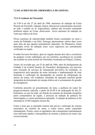 146
7.2 OS ACIDENTES DE CHERNOBYL E DE GOIÂNIA
7.2.1 O Acidente de Chernobyl
Às 9:30 h do dia 27 de abril de 1986, monitores de radiação da Usina
Nuclear de Forsmark, Uppsala, Suécia, detectavam concentrações anormais
de iodo e cobalto no ar. Especialistas, embora não tivessem constatado
problema algum na Usina, observaram níveis anormais de radiação no
vento que soprava do leste.
Níveis anormais de radioatividade também foram constatados no norte e
centro da Finlândia e em Oslo, Noruega, apresentaram valores duas vezes
mais altos do que aqueles normalmente esperados. Na Dinamarca, foram
detectados níveis de radiação cinco vezes superiores aos normalmente
verificados na região.
O então Governo Soviético, após ter negado durante dois dias a ocorrência
de qualquer evento radiológico em seu território, reconheceu ter ocorrido
um acidente na usina nuclear de Chernobyl, localizada em Pripyat, Ucrânia.
Assim, foi revelado que, em 25 de abril de 1986, antes do desligamento da
Unidade 4 da Central Nuclear de Chernobyl, desligamento esse previsto
para execução de serviços de manutenção preventiva da instalação, os
responsáveis pela operação da usina iniciaram a implementação de teste
destinado à verificação do desempenho do sistema de refrigeração do
núcleo do reator, sob condições simuladas de operação anormal (perda
temporária da alimentação de energia elétrica até o acionamento do gerador
de emergência).
Conforme prescrito no procedimento do teste, a potência do reator foi
progressivamente reduzida, a partir da 01:00 h da madrugada do dia 25.
Entretanto, ao cair da tarde, em função do aumento de demanda energética
pelos consumidores da região, o processo de redução de potência foi
interrompido e o reator permaneceu operando. A redução de potência só foi
retomada às 23:00 h daquele mesmo dia.
Como o teste que se pretendia realizar não previa a utilização do sistema
automático de controle da usina, o reator estava sendo controlado
manualmente. Porém, como os operadores não conseguiram contrabalançar
com suficiente rapidez o desequilíbrio do sistema, a potência do reator caiu
excessivamente.
 
