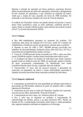 147
Durante o período de operação em baixa potência, ocorreram diversas
falhas de procedimento por parte dos operadores (incluindo o desligamento
de três sistemas de segurança), o que culminou na explosão do reator,
sendo que a tampa do vaso, pesando em torno de 1000 toneladas, foi
arrancada e seus destroços lançados até cerca de 2 km de distância.
O acidente de Chernobyl vitimou um grande número de pessoas e causou
danos tanto econômicos como ao meio ambiente, conforme descrito a
seguir, tendo se tornado referência para o grau máximo de acidente nuclear
(Nível 7 na Escala Internacional -INES).
7.2.1.1 Vítimas
• Dos 600 trabalhadores presentes no momento do acidente, 134
receberam altas doses de radiação (0,7-13,4 Gy), sendo 30 o número de
trabalhadores e bombeiros mortos nas primeiras semanas após o acidente;
• Durante os anos de 1986 e 1987, 200.000 pessoas envolvidas nos
trabalhos de descontaminação receberam doses entre 0,01 Gy e 0,5 Gy e
necessitam de acompanhamento médico até hoje;
• Cerca de 116.000 pessoas foram evacuadas em 1986 e, após essa data,
outras 220.000 de regiões vizinhas foram transferidas para outros locais;
• A incidência de câncer na tireóide de indivíduos que foram expostos
quando ainda na infância (cerca de 1800), em particular, aqueles oriundos
de áreas severamente contaminadas, foi identificada com sendo
consideravelmente maior do que o esperado antes do acidente;
• Transcorridos 17 anos, não foi possível precisar o percentual de
acréscimo, na população, de câncer e outras enfermidades associadas à
radiação ionizante decorrente dessa exposição acidental de indivíduos.
7.2.1.2 Impacto Ambiental
• Lançamento na atmosfera de uma quantidade de radiação equivalente à
proveniente de 500 bombas atômicas do porte da lançada sobre a cidade
japonesa de Hiroshima;
• Isolamento de uma área ao redor de Chernobyl, mantido até o presente,
com um raio de 30km, denominada “Zona de Exclusão”;
• Contaminação do solo e água em inúmeros países da Europa;
• Nos 5 anos que se seguiram ao acidente, a concentração de
radioatividade em plantas, peixes e na água decresceu 90%. Porém, na
década de 90, a contaminação retrocedeu muito pouco e ainda permanece
alta, segundo medições realizadas na Inglaterra e na Noruega.
 