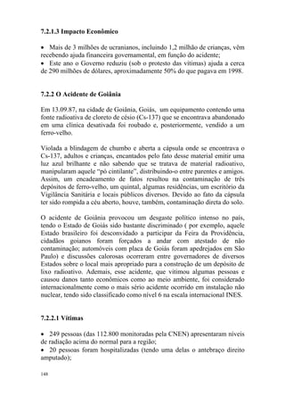 148
7.2.1.3 Impacto Econômico
• Mais de 3 milhões de ucranianos, incluindo 1,2 milhão de crianças, vêm
recebendo ajuda financeira governamental, em função do acidente;
• Este ano o Governo reduziu (sob o protesto das vítimas) ajuda a cerca
de 290 milhões de dólares, aproximadamente 50% do que pagava em 1998.
7.2.2 O Acidente de Goiânia
Em 13.09.87, na cidade de Goiânia, Goiás, um equipamento contendo uma
fonte radioativa de cloreto de césio (Cs-137) que se encontrava abandonado
em uma clínica desativada foi roubado e, posteriormente, vendido a um
ferro-velho.
Violada a blindagem de chumbo e aberta a cápsula onde se encontrava o
Cs-137, adultos e crianças, encantados pelo fato desse material emitir uma
luz azul brilhante e não sabendo que se tratava de material radioativo,
manipularam aquele “pó cintilante”, distribuindo-o entre parentes e amigos.
Assim, um encadeamento de fatos resultou na contaminação de três
depósitos de ferro-velho, um quintal, algumas residências, um escritório da
Vigilância Sanitária e locais públicos diversos. Devido ao fato da cápsula
ter sido rompida a céu aberto, houve, também, contaminação direta do solo.
O acidente de Goiânia provocou um desgaste político intenso no país,
tendo o Estado de Goiás sido bastante discriminado ( por exemplo, aquele
Estado brasileiro foi desconvidado a participar da Feira da Providência,
cidadãos goianos foram forçados a andar com atestado de não
contaminação; automóveis com placa de Goiás foram apedrejados em São
Paulo) e discussões calorosas ocorreram entre governadores de diversos
Estados sobre o local mais apropriado para a construção de um depósito de
lixo radioativo. Ademais, esse acidente, que vitimou algumas pessoas e
causou danos tanto econômicos como ao meio ambiente, foi considerado
internacionalmente como o mais sério acidente ocorrido em instalação não
nuclear, tendo sido classificado como nível 6 na escala internacional INES.
7.2.2.1 Vítimas
• 249 pessoas (das 112.800 monitoradas pela CNEN) apresentaram níveis
de radiação acima do normal para a região;
• 20 pessoas foram hospitalizadas (tendo uma delas o antebraço direito
amputado);
 