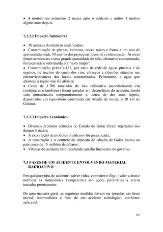 149
• 4 mortos nos primeiros 2 meses após o acidente e outros 3 mortos
alguns anos depois.
7.2.2.2 Impacto Ambiental
• 50 animais domésticos sacrificados;
• Contaminação de plantas, verduras, ervas, raízes e frutos a um raio de
aproximadamente 50 metros dos principais focos de contaminação. Árvores
foram arrancadas e uma grande quantidade de solo, altamente contaminado,
foi escavada e substituída por “solo limpo”;
• Contaminação pelo Cs-137, por meio da rede de águas pluviais e de
esgotos, de trechos do curso dos rios, córregos e ribeirões situados nas
circunvizinhanças dos locais contaminados. Felizmente, a água que
abastece a região não foi afetada;
• Cerca de 1.700 toneladas de lixo radioativo (acondicionado em
contêineres e tambores) foram gerados em decorrência do acidente, tendo
sido armazenados temporariamente e, cerca de dez anos depois,
depositados em repositório construído em Abadia de Goiás, a 20 km de
Goiânia.
7.2.2.3 Impacto Econômico
• Diversos produtos oriundos do Estado de Goiás foram rejeitados nos
demais Estados;
• A exportação de produtos brasileiros foi prejudicada;
• A construção e o controle do depósito de Abadia de Goiás custou ao
país cerca de 15 milhões de dólares;
• Vítimas do acidente vêm recebendo auxílio financeiro do governo.
7.3 FASES DE UM ACIDENTE ENVOLVENDO MATERIAL
RADIOATIVO
Em qualquer tipo de acidente, salvar vidas, combater o fogo, isolar a área e
notificar às Autoridades Competentes são ações prioritárias a serem
tomadas prontamente.
De uma maneira geral, as seguintes medidas devem ser tomadas nas fases
inicial, intermediária e final de um acidente radiológico, conforme
aplicável:
 