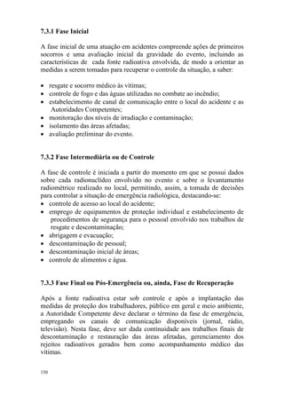150
7.3.1 Fase Inicial
A fase inicial de uma atuação em acidentes compreende ações de primeiros
socorros e uma avaliação inicial da gravidade do evento, incluindo as
características de cada fonte radioativa envolvida, de modo a orientar as
medidas a serem tomadas para recuperar o controle da situação, a saber:
• resgate e socorro médico às vítimas;
• controle de fogo e das águas utilizadas no combate ao incêndio;
• estabelecimento de canal de comunicação entre o local do acidente e as
Autoridades Competentes;
• monitoração dos níveis de irradiação e contaminação;
• isolamento das áreas afetadas;
• avaliação preliminar do evento.
7.3.2 Fase Intermediária ou de Controle
A fase de controle é iniciada a partir do momento em que se possui dados
sobre cada radionuclídeo envolvido no evento e sobre o levantamento
radiométrico realizado no local, permitindo, assim, a tomada de decisões
para controlar a situação de emergência radiológica, destacando-se:
• controle de acesso ao local do acidente;
• emprego de equipamentos de proteção individual e estabelecimento de
procedimentos de segurança para o pessoal envolvido nos trabalhos de
resgate e descontaminação;
• abrigagem e evacuação;
• descontaminação de pessoal;
• descontaminação inicial de áreas;
• controle de alimentos e água.
7.3.3 Fase Final ou Pós-Emergência ou, ainda, Fase de Recuperação
Após a fonte radioativa estar sob controle e após a implantação das
medidas de proteção dos trabalhadores, público em geral e meio ambiente,
a Autoridade Competente deve declarar o término da fase de emergência,
empregando os canais de comunicação disponíveis (jornal, rádio,
televisão). Nesta fase, deve ser dada continuidade aos trabalhos finais de
descontaminação e restauração das áreas afetadas, gerenciamento dos
rejeitos radioativos gerados bem como acompanhamento médico das
vítimas.
 