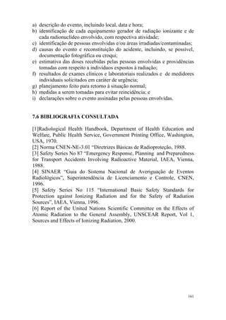 161
a) descrição do evento, incluindo local, data e hora;
b) identificação de cada equipamento gerador de radiação ionizante e de
cada radionuclídeo envolvido, com respectiva atividade;
c) identificação de pessoas envolvidas e/ou áreas irradiadas/contaminadas;
d) causas do evento e reconstituição do acidente, incluindo, se possível,
documentação fotográfica ou croqui;
e) estimativa das doses recebidas pelas pessoas envolvidas e providências
tomadas com respeito a indivíduos expostos à radiação;
f) resultados de exames clínicos e laboratoriais realizados e de medidores
individuais solicitados em caráter de urgência;
g) planejamento feito para retorno à situação normal;
h) medidas a serem tomadas para evitar reincidência; e
i) declarações sobre o evento assinadas pelas pessoas envolvidas.
7.6 BIBLIOGRAFIA CONSULTADA
[1]Radiological Health Handbook, Department of Health Education and
Welfare, Public Health Service, Government Printing Office, Washington,
USA, 1970.
[2] Norma CNEN-NE-3.01 “Diretrizes Básicas de Radioproteção, 1988.
[3] Safety Series No 87 “Emergency Response, Planning and Preparedness
for Transport Accidents Involving Radioactive Material, IAEA, Vienna,
1988.
[4] SINAER “Guia do Sistema Nacional de Averiguação de Eventos
Radiológicos”, Superintendência de Licenciamento e Controle, CNEN,
1996.
[5] Safety Series No 115 “International Basic Safety Standards for
Protection against Ionizing Radiation and for the Safety of Radiation
Sources”, IAEA, Vienna, 1996.
[6] Report of the United Nations Scientific Committee on the Effects of
Atomic Radiation to the General Assembly, UNSCEAR Report, Vol 1,
Sources and Effects of Ionizing Radiation, 2000.
 