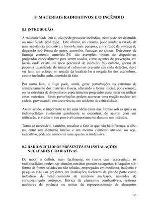 163
8 MATERIAIS RADIOATIVOS E O INCÊNDIO
8.1 INTRODUÇÃO
A radioatividade, em si, não pode provocar incêndios, nem pode ser destruída
ou modificada pelo fogo. Este último, no entanto, pode mudar o estado de
uma substância radioativa e torná-la mais perigosa, em virtude da ameaça de
dispersão sob forma de gases, aerossóis, fumaças ou cinzas. Detectores de
fumaça contendo amerício-241 são exemplos típicos de dispositivos
projetados especialmente para serem usados, como agentes de prevenção, em
locais onde existe um risco potencial de incêndio. No entanto, apesar da
pequena quantidade de material radioativo presente em cada detector, deve
ser feito um esforço no sentido de localizá-los e resgatá-los dos escombros,
caso o incêndio tenha ocorrido de fato.
Por outro lado, o fogo pode, ainda, gerar perturbações na estrutura de
armazenamento dos materiais físseis, alterando a forma inicial, por exemplo,
ou na estrutura de dispositivos especialmente projetados para tratar ou utilizar
esses materiais. Essas perturbações podem acarretar uma reação nuclear em
cadeia, provocando, em decorrência, um acidente de criticalidade.
Assim sendo, é importante se ter uma idéia exata das formas sob as quais os
radionuclídeos costumam geralmente se encontrar, de acordo com sua
utilização, e avaliar o seu provável comportamento durante um incêndio.
Torna-se necessário, também, ressaltar o fato de que não há diferença, a olho
nu, entre um elemento inativo e um mesmo elemento ativado, ou seja,
radioativo, podendo ambos ter uma aparência inofensiva.
8.2 RADIONUCLÍDEOS PRESENTES EM INSTALAÇÕES
NUCLEARES E RADIATIVAS
De modo a definir, mais facilmente, os riscos que representam, os
radionuclídeos podem ser situados em duas grandes categorias: (i) aqueles sob
forma de fontes seladas ou não seladas, empregadas em medicina, indústria e
pesquisa e (ii) os presentes em instalações nucleares de grande porte como
indústrias de beneficiamento de minérios nucleares, unidades de
enriquecimento isotópico, fábrica de elementos combustíveis, reatores
nucleares de potência ou usinas de reprocessamento de elementos
 