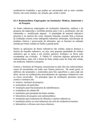 164
combustíveis irradiados e que podem ser encontrados sob as mais variadas
formas, tais como minério, sal, solução, gás, óxido e metal.
8.2.1 Radionuclídeos Empregados em Instalações Médicas, Industriais e
de Pesquisa
As fontes radioativas empregadas em instalações industriais, médicas e de
pesquisa são adquiridas e recebidas prontas para o uso e, geralmente, não são
submetidas a modificação alguma. A quantidade de material radioativo
presente é, na maioria das vezes, bastante reduzida, exceção feita a técnicas
de irradiação externa como radiografia industrial, teleterapia, esterilização de
produtos clínicos e preservação de alimentos, que se baseiam na radiação
emitida por fontes seladas de médio a grande porte.
Dentre as aplicações de fontes radioativas não seladas, pode-se destacar a
técnica do traçador radioativo, ou seja, uma pequena quantidade de isótopo
radioativo que se junta a um sistema químico, biológico ou físico para
acompanhar sua evolução. A Tabela 8.1 relaciona algumas aplicações de
radionuclídeos, tanto sob a forma de fonte selada como de fonte não selada,
em medicina, indústria e pesquisa.
Centros e Institutos de Pesquisa caracterizam-se pelo fato dos radionuclídeos
serem ali encontrados em todas suas formas possíveis. De modo geral, os
edifícios são projetados e construídos para fins específicos e, para cada um
deles, devem ser estabelecidos procedimentos de segurança compatíveis com
os riscos envolvidos. Os principais tipos de instalações presentes nesses
centros e institutos são:
• reatores nucleares de pesquisa;
• aceleradores de partículas;
• instalações para fracionamento de radiofármacos;
• irradiadores de cobalto 60;
• instalações para produção de fontes seladas;
• laboratórios de pesquisa com radionuclídeos;
• instalações para tratamento de efluentes e rejeitos radioativos;
• instalações piloto ou semi-industriais do ciclo do combustível nuclear;
• laboratórios e oficinas com riscos clássicos.
 