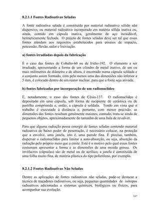 167
8.2.1.1 Fontes Radioativas Seladas
A fonte radioativa selada é constituída por material radioativo sólido não
dispersivo, ou material radioativo incorporado em matéria sólida inativa ou,
ainda, contido em cápsula inativa, geralmente de aço inoxidável,
hermeticamente fechada. O projeto de fontes seladas deve ser tal que essas
fontes atendam aos requisitos estabelecidos para ensaios de impacto,
percussão, flexão, calor e lixiviação.
a) fontes irradiadas depois da fabricação
É o caso das fontes de Cobalto-60 ou de Irídio-192. O elemento a ser
irradiado, apresentando a forma de um cilindro de metal inativo, de um ou
mais milímetros de diâmetro e de altura, é encerrado numa cápsula soldada e
o conjunto assim formado, com pelo menos uma das dimensões não inferior a
5 mm, é colocado dentro de um reator nuclear, para que a fonte seja ativada.
b) fontes fabricadas por incorporação de um radionuclídeo
É, notadamente, o caso das fontes de Césio-137. O radionuclídeo é
depositado em uma cápsula, sob forma de recipiente de cerâmica ou de
pastilha comprimida e, então, a cápsula é soldada. Tendo em vista que o
trabalho é executado à distância e, portanto, com menor precisão, as
dimensões das fontes resultam geralmente maiores; contudo, trata-se ainda de
pequenos objetos, aproximadamente do tamanho de uma bala de revolver.
Para que alguma radiação possa emergir de fontes seladas contendo material
radioativo de baixo poder de penetração, é necessário colocar, na proteção
que a envolve, uma janela, isto é, uma parede fina. É preciso, também,
dispersar o radionuclídeo para limitar a auto-absorção, ou seja, absorção da
radiação pelo próprio meio que a emite. Este é o motivo pelo qual essas fontes
costumam apresentar a forma e as dimensões de uma moeda grossa. Os
invólucros (cápsulas) são de metal ou de acrílico; a janela é constituída de
uma folha muito fina, de matéria plástica do tipo polietileno, por exemplo.
8.2.1.2 Fontes Radioativas Não Seladas
Dentre as aplicações de fontes radioativas não seladas, pode-se destacar a
técnica de traçadores radioativos, ou seja, pequenas quantidades de isótopos
radioativos adicionadas a sistemas químicos, biológicos ou físicos, para
acompanhar sua evolução.
 