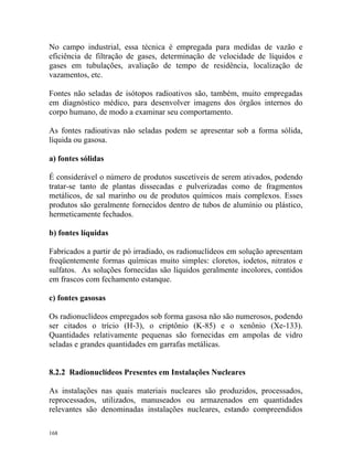 168
No campo industrial, essa técnica é empregada para medidas de vazão e
eficiência de filtração de gases, determinação de velocidade de líquidos e
gases em tubulações, avaliação de tempo de residência, localização de
vazamentos, etc.
Fontes não seladas de isótopos radioativos são, também, muito empregadas
em diagnóstico médico, para desenvolver imagens dos órgãos internos do
corpo humano, de modo a examinar seu comportamento.
As fontes radioativas não seladas podem se apresentar sob a forma sólida,
líquida ou gasosa.
a) fontes sólidas
É considerável o número de produtos suscetíveis de serem ativados, podendo
tratar-se tanto de plantas dissecadas e pulverizadas como de fragmentos
metálicos, de sal marinho ou de produtos químicos mais complexos. Esses
produtos são geralmente fornecidos dentro de tubos de alumínio ou plástico,
hermeticamente fechados.
b) fontes líquidas
Fabricados a partir de pó irradiado, os radionuclídeos em solução apresentam
freqüentemente formas químicas muito simples: cloretos, iodetos, nitratos e
sulfatos. As soluções fornecidas são líquidos geralmente incolores, contidos
em frascos com fechamento estanque.
c) fontes gasosas
Os radionuclídeos empregados sob forma gasosa não são numerosos, podendo
ser citados o trício (H-3), o criptônio (K-85) e o xenônio (Xe-133).
Quantidades relativamente pequenas são fornecidas em ampolas de vidro
seladas e grandes quantidades em garrafas metálicas.
8.2.2 Radionuclídeos Presentes em Instalações Nucleares
As instalações nas quais materiais nucleares são produzidos, processados,
reprocessados, utilizados, manuseados ou armazenados em quantidades
relevantes são denominadas instalações nucleares, estando compreendidos
 