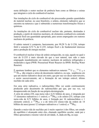 169
nesta definição o reator nuclear de potência bem como as fábricas e usinas
que integram o ciclo do combustível nuclear.
Nas instalações do ciclo do combustível são processadas grandes quantidades
de material nuclear, no caso brasileiro, o urânio, elemento radioativo que se
encontra na natureza e que é submetido a numerosas transformações físicas e
químicas.
As instalações do ciclo do combustível nuclear são, portanto, destinadas à
produção, a partir de minérios nucleares, de elementos combustíveis contendo
material físsil em quantidade apropriada, para serem empregados em reatores
nucleares de potência.
O urânio natural é composto, basicamente, por 99,28 % de U-238, isótopo
fértil e somente 0,72 % de U-235, isótopo físsil e de fundamental interesse
para a produção de energia nuclear.
O combustível nuclear à base de urânio enriquecido, ou seja, aquele no qual o
teor de U-235 é mais elevado do que o teor natural, tem sido o mais
empregado mundialmente em reatores nucleares de potência refrigerados e
moderados a água (PWR: Pressurised Water Reactor ou BWR: Boiling Water
Reactor).
É oportuno lembrar que os elementos radioativos naturais 238
U 92 , 235
U 92 e
232
Th 90 dão origem a séries de decaimento radiativo, ou seja, seqüências em
que um núcleo radioativo decai em outro, que por sua vez decai num terceiro,
e assim sucessivamente, até a formação de um isótopo estável, último
nuclídeo de cada série.
Em uma série radioativa, o radionuclídeo filho vai sendo continuamente
produzido pelo decaimento do radionuclídeo pai que, por sua vez, vai
d aparecendo em função de sua própria desintegração.es
A série do urânio-238, cuja meia-vida é 4,51 bilhões de anos, é integrada por
17 elementos radioativos e 1 estável, o 206
Pb82; a do urânio-235, isótopo com
meia-vida de 0,71 bilhões de anos, é formada por 16 radionuclídeos e 1
elemento estável, o 207
Pb82; e a do tório-232 (meia-vida da ordem de 14
bilhões de anos) possui 12 isótopos radioativos e 1 estável, o 208
Pb82.
Quando a meia-vida do nuclídeo pai é muito superior à dos filhos, um estado
de equilíbrio é alcançado entre eles, chamado equilíbrio secular, onde pai e
filhos apresentam o mesmo valor de atividade, A, dada em Bq, ou seja:
 
