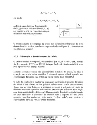A1 = A2 = ... = An
ou, ainda
λ N =1 1 λ2N2 = ... = λn Nn
170
onde λ é a constante de desintegração A
(ln2/t1/2) de cada radionuclídeo (1,2,...n)
em equilíbrio e N é o respectivo número
de átomos radioativos presentes.
t
O processamento e o emprego de urânio nas instalações integrantes do ciclo
do combustível nuclear, conforme esquematizado na Figura 8.1, são descritos
sucintamente a seguir.
8.2.2.1 Mineração e Beneficiamento de Urânio
O urânio natural é composto, basicamente, por 99,28 % de U-238, isótopo
fértil e somente 0,72 % de U-235, isótopo físsil e de fundamental interesse
para a produção de energia nuclear.
Minerais contendo urânio são considerados minérios de urânio, ou seja, a
extração do urânio neles contidos é economicamente viável, quando sua
concentração de urânio é da ordem de ou superior a 1000 ppm (1%).
O ciclo do combustível nuclear se inicia com a extração de minério de urânio
de minas a céu aberto ou em galerias subterrâneas. Após processamento
físico, que envolve britagem e moagem, o urânio é extraído por meio de
diversas operações químicas (dissolução, extração por solvente, re-extração
com água, precipitação e filtragem). O concentrado de urânio assim fabricado,
no caso brasileiro o diuranato de amônio, tem o aspecto de uma pasta
amarela, também conhecida pelo nome “yellow cake”, que contem o
equivalente a cerca de 75% de óxido de urânio.
RECONVERSÃO EM UO2
E FABRICAÇÃO DE
ELEMENTOS COMBUSTÍVEIS
A2
A1
 