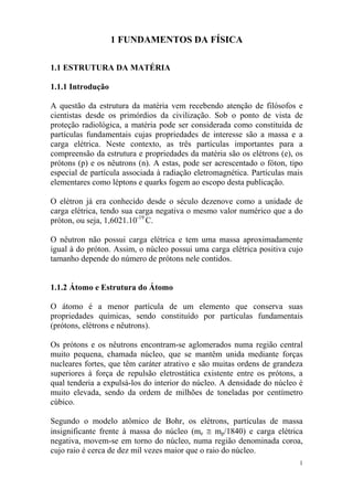 1
1 FUNDAMENTOS DA FÍSICA
1.1 ESTRUTURA DA MATÉRIA
1.1.1 Introdução
A questão da estrutura da matéria vem recebendo atenção de filósofos e
cientistas desde os primórdios da civilização. Sob o ponto de vista de
proteção radiológica, a matéria pode ser considerada como constituída de
partículas fundamentais cujas propriedades de interesse são a massa e a
carga elétrica. Neste contexto, as três partículas importantes para a
compreensão da estrutura e propriedades da matéria são os elétrons (e), os
prótons (p) e os nêutrons (n). A estas, pode ser acrescentado o fóton, tipo
especial de partícula associada à radiação eletromagnética. Partículas mais
elementares como léptons e quarks fogem ao escopo desta publicação.
O elétron já era conhecido desde o século dezenove como a unidade de
carga elétrica, tendo sua carga negativa o mesmo valor numérico que a do
próton, ou seja, 1,6021.10-19
C.
O nêutron não possui carga elétrica e tem uma massa aproximadamente
igual à do próton. Assim, o núcleo possui uma carga elétrica positiva cujo
tamanho depende do número de prótons nele contidos.
1.1.2 Átomo e Estrutura do Átomo
O átomo é a menor partícula de um elemento que conserva suas
propriedades químicas, sendo constituído por partículas fundamentais
(prótons, elétrons e nêutrons).
Os prótons e os nêutrons encontram-se aglomerados numa região central
muito pequena, chamada núcleo, que se mantêm unida mediante forças
nucleares fortes, que têm caráter atrativo e são muitas ordens de grandeza
superiores à força de repulsão eletrostática existente entre os prótons, a
qual tenderia a expulsá-los do interior do núcleo. A densidade do núcleo é
muito elevada, sendo da ordem de milhões de toneladas por centímetro
cúbico.
Segundo o modelo atômico de Bohr, os elétrons, partículas de massa
insignificante frente à massa do núcleo (me ≅ mp/1840) e carga elétrica
negativa, movem-se em torno do núcleo, numa região denominada coroa,
cujo raio é cerca de dez mil vezes maior que o raio do núcleo.
 