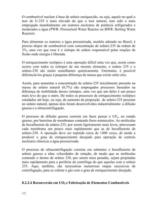172
O combustível nuclear à base de urânio enriquecido, ou seja, aquele no qual o
teor de U-235 é mais elevado do que o teor natural, tem sido o mais
empregado mundialmente em reatores nucleares de potência refrigerados e
moderados a água (PWR: Pressurised Water Reactor ou BWR: Boiling Water
Reactor).
Para alimentar os reatores a água pressurizada, modelo adotado no Brasil, é
preciso dispor de combustível com concentração de urânio-235 da ordem de
3%, uma vez que esse é o isótopo de urânio responsável pelas reações de
fissão onde energia é liberada.
O enriquecimento isotópico é uma operação difícil uma vez que, assim como
ocorre com todos os isótopos de um mesmo elemento, o urânio 235 e o
urânio-238 são muito semelhantes quimicamente. Entretanto, é possível
diferenciá-los graças à pequena diferença de massa que existe entre eles.
Assim, para aumentar a concentração de urânio-235 inicialmente presente na
massa de urânio natural (0,7%) são empregados processos baseados na
diferença de mobilidade desses isótopos, uma vez que um deles é um pouco
mais leve do que o outro. De todos os processos de enriquecimento isotópico
estudados até hoje, ou seja, de aumento da proporção de urânio-235 presente
no urânio natural, apenas dois foram desenvolvidos industrialmente: a difusão
gasosa e a ultracentrifugação.
O processo de difusão gasosa consiste em fazer passar o UF6, no estado
gasoso, por barreiras de membranas contendo furos minúsculos. As moléculas
de hexafluoreto de urânio-235, por serem ligeiramente mais leves, atravessam
cada membrana um pouco mais rapidamente que as de hexafluoreto de
urânio-238. A operação deve ser repetida cerca de 1400 vezes, de modo a
produzir o grau de enriquecimento desejado para operação de centrais
nucleares clássicas a água pressurizada.
O processo de ultracentrifugação consiste em submeter o hexafluoreto de
urânio gasoso a altas velocidades de rotação, de modo que as moléculas
contendo o átomo de urânio 238, por serem mais pesadas, sejam projetadas
mais rapidamente para a periferia da centrífuga do que aquelas com o urânio
235. Aqui, também, são necessárias numerosas etapas sucessivas de
centrifugação, para se coletar o gás com o grau de enriquecimento desejado.
8.2.2.4 Reconversão em UO2 e Fabricação de Elementos Combustíveis
 