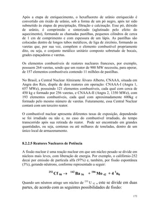 173
Após a etapa de enriquecimento, o hexafluoreto de urânio enriquecido é
convertido em óxido de urânio, sob a forma de um pó negro, após ter sido
submetido às etapas de precipitação, filtração e calcinação. Esse pó, dióxido
de urânio, é comprimido e sinterizado (aglutinado pelo efeito do
aquecimento), formando as chamadas pastilhas, pequenos cilindros de cerca
de 1 cm de comprimento e com espessura de um lápis. As pastilhas são
colocadas dentro de longos tubos metálicos, de liga de zircônio, formando as
varetas que, por sua vez, compõem o elemento combustível propriamente
dito, ou seja, o conjunto metálico unitário composto sobretudo de bocais,
grades espaçadoras e varetas.
Os elementos combustíveis de reatores nucleares franceses, por exemplo,
possuem 264 varetas, sendo que um reator de 900 MW necessita, para operar,
de 157 elementos combustíveis contendo 11 milhões de pastilhas.
No Brasil, a Central Nuclear Almirante Álvaro Alberto, CNAAA, situada em
Angra dos Reis, dispõe de dois reatores em operação: CNAAA-I (Angra 1,
657 MWe), possuindo 121 elementos combustíveis, cada qual com cerca de
450 kg e formado por 256 varetas, e CNAAA-II (Angra 2, 1350 MWe), com
193 elementos combustíveis, cada qual com aproximadamente 600kg e
formado pelo mesmo número de varetas. Futuramente, essa Central Nuclear
contará com um terceiro reator.
O combustível nuclear apresenta diferentes taxas de exposição, dependendo
se foi irradiado ou não e, no caso do combustível irradiado, do tempo
transcorrido após sua retirada do reator. Pode ser encontrado em grandes
quantidades, ou seja, centenas ou até milhares de toneladas, dentro de um
único local de armazenamento.
8.2.2.5 Reatores Nucleares de Potência
A fissão nuclear é uma reação nuclear em que um núcleo pesado se divide em
núcleos mais leves, com liberação de energia. Por exemplo, o califórnio-252
decai por emissão de partícula alfa (97%) e, também, por fissão espontânea
(3%), gerando nêutrons, conforme representado a seguir:
252
Cf 98 → 142
Ba 56 + 106
Mo 42 + 4 1
n0
Quando um nêutron atinge um núcleo de 235
U 92 , este se divide em duas
partes, de acordo com as seguintes possibilidades de fissão:
 
