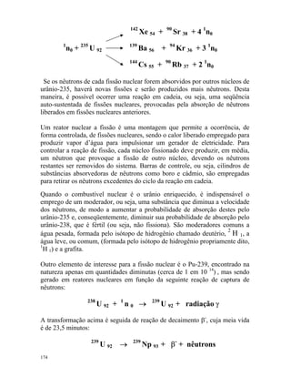 142
Xe 54 + 90
Sr 38 + 4 1
n0
1
n0 + 235
U 92
139
Ba 56 + 94
Kr 36 + 3 1
n0
144
Cs 55 + 90
Rb 37 + 2 1
n0
Se os nêutrons de cada fissão nuclear forem absorvidos por outros núcleos de
urânio-235, haverá novas fissões e serão produzidos mais nêutrons. Desta
maneira, é possível ocorrer uma reação em cadeia, ou seja, uma seqüência
auto-sustentada de fissões nucleares, provocadas pela absorção de nêutrons
liberados em fissões nucleares anteriores.
Um reator nuclear a fissão é uma montagem que permite a ocorrência, de
forma controlada, de fissões nucleares, sendo o calor liberado empregado para
produzir vapor d’água para impulsionar um gerador de eletricidade. Para
controlar a reação de fissão, cada núcleo fissionado deve produzir, em média,
um nêutron que provoque a fissão de outro núcleo, devendo os nêutrons
restantes ser removidos do sistema. Barras de controle, ou seja, cilindros de
substâncias absorvedoras de nêutrons como boro e cádmio, são empregadas
para retirar os nêutrons excedentes do ciclo da reação em cadeia.
Quando o combustível nuclear é o urânio enriquecido, é indispensável o
emprego de um moderador, ou seja, uma substância que diminua a velocidade
dos nêutrons, de modo a aumentar a probabilidade de absorção destes pelo
urânio-235 e, conseqüentemente, diminuir sua probabilidade de absorção pelo
urânio-238, que é fértil (ou seja, não fissiona). São moderadores comuns a
água pesada, formada pelo isótopo de hidrogênio chamado deutério,
2
H 1, a
água leve, ou comum, (formada pelo isótopo de hidrogênio propriamente dito,
1
H 1) e a grafita.
Outro elemento de interesse para a fissão nuclear é o Pu-239, encontrado na
natureza apenas em quantidades diminutas (cerca de 1 em 10 14
) , mas sendo
gerado em reatores nucleares em função da seguinte reação de captura de
nêutrons:
238
U 92 + 1
n 0 → 239
U 92 + radiação γ
A transformação acima é seguida de reação de decaimento β-
, cuja meia vida
é de 23,5 minutos:
239
U 92 → 239
Np 93 + β-
+ nêutrons
174
 