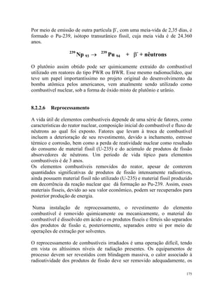 175
Por meio de emissão de outra partícula β-
, com uma meia-vida de 2,35 dias, é
formado o Pu-239, isótopo transurânico físsil, cuja meia vida é de 24.360
anos.
239
Np 93 → 239
Pu 94 + β-
+ nêutrons
O plutônio assim obtido pode ser quimicamente extraído do combustível
utilizado em reatores do tipo PWR ou BWR. Esse mesmo radionuclídeo, que
teve um papel importantíssimo no projeto original do desenvolvimento da
bomba atômica pelos americanos, vem atualmente sendo utilizado como
combustível nuclear, sob a forma de óxido misto de plutônio e urânio.
8.2.2.6 Reprocessamento
A vida útil de elementos combustíveis depende de uma série de fatores, como
características do reator nuclear, composição inicial do combustível e fluxo de
nêutrons ao qual foi exposto. Fatores que levam à troca de combustível
incluem a deterioração de seu revestimento, devido a inchamento, estresse
térmico e corrosão, bem como a perda de reatividade nuclear como resultado
do consumo de material físsil (U-235) e do acúmulo de produtos de fissão
absorvedores de nêutrons. Um período de vida típico para elementos
combustíveis é de 3 anos.
Os elementos combustíveis removidos do reator, apesar de conterem
quantidades significativas de produtos de fissão intensamente radioativos,
ainda possuem material físsil não utilizado (U-235) e material físsil produzido
em decorrência da reação nuclear que dá formação ao Pu-239. Assim, esses
materiais físseis, devido ao seu valor econômico, podem ser recuperados para
posterior produção de energia.
Numa instalação de reprocessamento, o revestimento do elemento
combustível é removido quimicamente ou mecanicamente, o material do
combustível é dissolvido em ácido e os produtos físseis e férteis são separados
dos produtos de fissão e, posteriormente, separados entre si por meio de
operações de extração por solventes.
O reprocessamento de combustíveis irradiados é uma operação difícil, tendo
em vista os altíssimos níveis de radiação presentes. Os equipamentos de
processo devem ser revestidos com blindagem massiva, o calor associado à
radioatividade dos produtos de fissão deve ser removido adequadamente, os
 