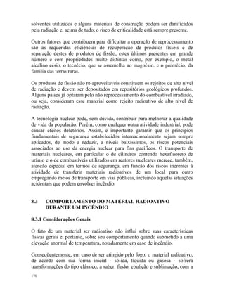176
solventes utilizados e alguns materiais de construção podem ser danificados
pela radiação e, acima de tudo, o risco de criticalidade está sempre presente.
Outros fatores que contribuem para dificultar a operação de reprocessamento
são as requeridas eficiências de recuperação de produtos físseis e de
separação destes de produtos de fissão, estes últimos presentes em grande
número e com propriedades muito distintas como, por exemplo, o metal
alcalino césio, o tecnécio, que se assemelha ao magnésio, e o promécio, da
família das terras raras.
Os produtos de fissão não re-aproveitáveis constituem os rejeitos de alto nível
de radiação e devem ser depositados em repositórios geológicos profundos.
Alguns países já optaram pelo não reprocessamento do combustível irradiado,
ou seja, consideram esse material como rejeito radioativo de alto nível de
radiação.
A tecnologia nuclear pode, sem dúvida, contribuir para melhorar a qualidade
de vida da população. Porém, como qualquer outra atividade industrial, pode
causar efeitos deletérios. Assim, é importante garantir que os princípios
fundamentais de segurança estabelecidos internacionalmente sejam sempre
aplicados, de modo a reduzir, a níveis baixíssimos, os riscos potenciais
associados ao uso da energia nuclear para fins pacíficos. O transporte de
materiais nucleares, em particular o de cilindros contendo hexafluoreto de
urânio e o de combustíveis utilizados em reatores nucleares merece, também,
atenção especial em termos de segurança, em função dos riscos inerentes à
atividade de transferir materiais radioativos de um local para outro
empregando meios de transporte em vias públicas, incluindo aquelas situações
acidentais que podem envolver incêndio.
8.3 COMPORTAMENTO DO MATERIAL RADIOATIVO
DURANTE UM INCÊNDIO
8.3.1 Considerações Gerais
O fato de um material ser radioativo não influi sobre suas características
físicas gerais e, portanto, sobre seu comportamento quando submetido a uma
elevação anormal de temperatura, notadamente em caso de incêndio.
Conseqüentemente, em caso de ser atingido pelo fogo, o material radioativo,
de acordo com sua forma inicial - sólida, líquida ou gasosa - sofrerá
transformações do tipo clássico, a saber: fusão, ebulição e sublimação, com a
 