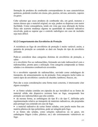 177
formação de produtos de combustão correspondentes às suas características
químicas, podendo resultar em cinzas, pós, poeiras, névoas, aerossóis, vapores
ou gases.
Cabe salientar que esses produtos de combustão são, em geral, menores e
menos densos que o material original, ou seja, podem se dispersar com maior
facilidade. Como conseqüência, tendo em vista que essa alteração da forma
física não acarreta mudança alguma na quantidade de material radioativo
envolvido, pode-se esperar que o controle radiológico em caso de incêndio
seja mais difícil.
8.3.2 Comportamento dos Envoltórios de Proteção
A resistência ao fogo de envoltórios de proteção é muito variável; assim, a
garantia de proteção ao conteúdo se dará em função do tipo de envoltório
utilizado.
Pode-se considerar duas categorias distintas de envoltórios de proteção, a
saber:
a) o envoltório fixo ao radionuclídeo, formando um todo indissociável com o
radionuclídeo, pronto para a utilização. Esta categoria compreende as fontes
seladas e os elementos combustíveis revestidos.
b) o envoltório separado do radionuclídeo, servindo como embalagem de
transporte, de armazenamento ou de proteção. Esta categoria inclui todos os
outros tipos de envoltórios: castelos de chumbo, tambores, frascos, etc.
Para dar a essas considerações uma forma mais concreta, é interessante citar
alguns exemplos:
• as fontes seladas contidas em cápsulas de aço inoxidável ou as fontes de
material sólido não dispersivo resistem bem ao fogo, assegurando boa
proteção aos radionuclídeos que elas contêm.
• da mesma forma, as embalagens do tipo B e do tipo C, definidas pela
regulamentação relativa ao transporte de materiais radioativos, são projetadas
para proteger seu conteúdo em caso de fogo.
• o material radioativo de certas fontes seladas, com janela muito fina em
matéria plástica do tipo polietileno, pode ser atingido pelo fogo.
• as fontes não seladas, como soluções radioativas ou os gases, em
embalagens frágeis (vidro, plástico, etc.) são extremamente vulneráveis ao
fogo.
 