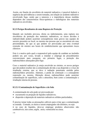 178
Assim, em função do envoltório do material radioativo, é possível deduzir a
urgência das providências a serem tomadas, em relação ao acidente radioativo
envolvendo fogo, sendo que a natureza e a importância dessas medidas
dependem das características físico-químicas e radiológicas dos materiais
radioativos envolvidos.
8.3.3 Perigos Resultantes de uma Ruptura de Proteção
Quando um incêndio provoca, direta ou indiretamente, uma ruptura nos
envoltórios de proteção dos materiais radioativos, os riscos devidos à
radioatividade podem acarretar conseqüências mais graves nas equipes de
socorro presentes ao local, ou mesmo nas pessoas que se encontrem em suas
proximidades, do que as que podem ser provocadas por uma eventual
extensão do sinistro aos locais do estabelecimento que apresentam riscos
clássicos.
Este é o motivo pelo qual o responsável pela equipe de combate ao incêndio
poderá ser, por vezes, levado a retardar o emprego de procedimentos
convencionais para assegurar, em primeiro lugar, a proteção dos
radionuclídeos ameaçados pelo fogo.
Caso o material radioativo já esteja envolvido no sinistro, os novos perigos
que daí podem resultar são a contaminação devida a sua dispersão e o risco de
irradiação externa, que se deve à radiação penetrante emitida pelos
radionuclídeos presentes. Ademais, a perda de contenção e a conseqüente
exposição ou, mesmo, liberação desses radionuclídeos pode acarretar
contaminação de superfícies, solo e atmosfera, bem como a contaminação e
irradiação interna de pessoas.
8.3.3.1 Contaminação de Superfícies e do Solo
A contaminação do solo pode ser provocada por:
• escoamento ou projeção de líquidos radioativos;
• dispersão e deposição de materiais radioativos sólidos particulados;
É preciso tomar todas as precauções cabíveis para evitar que a contaminação
se estenda. Contudo, os meios a serem empregados são distintos, ou seja:
• no caso de líquidos, deve-se empregar produtos absorventes não
combustíveis, tais como, argila, areia, vermiculita ou cinza;
 