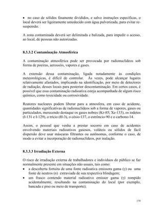 179
• no caso de sólidos finamente divididos, e salvo instruções específicas, o
local deverá ser ligeiramente umedecido com água pulverizada, para evitar re-
suspensão.
A zona contaminada deverá ser delimitada e balizada, para impedir o acesso,
ao local, de pessoas não autorizadas.
8.3.3.2 Contaminação Atmosférica
A contaminação atmosférica pode ser provocada por radionuclídeos sob
forma de poeiras, aerossóis, vapores e gases.
A extensão dessa contaminação, ligada notadamente às condições
meteorológicas, é difícil de controlar. Às vezes, pode alcançar lugares
relativamente afastados, implicando na identificação, por meio de detectores
de radiação, desses locais para posterior descontaminação. Em certos casos, é
possível que essa contaminação radioativa esteja acompanhada de algum risco
químico, como toxicidade ou corrosividade.
Reatores nucleares podem liberar para a atmosfera, em caso de acidente,
quantidades significativas de radionuclídeos sob a forma de vapores, gases ou
particulados, merecendo destaque os gases nobres (Kr-85; Xe-133), os iodetos
(I-131 e I-129), o trício (H-3), o césio-137, o estrôncio-90 e o carbono-14.
Assim, o pessoal que venha a prestar socorro em caso de acidentes
envolvendo materiais radioativos gasosos, voláteis ou sólidos de fácil
dispersão deve usar máscaras filtrantes ou autônomas, conforme o caso, de
modo a evitar a incorporação de radionuclídeos, por inalação.
8.3.3.3 Irradiação Externa
O risco de irradiação externa de trabalhadores e indivíduos do público se faz
normalmente presente em situações não usuais, tais como:
• a descoberta fortuita de uma fonte radioativa emissora gama (γ) ou uma
fonte de neutros (n) extraviada de sua respectiva blindagem;
• um frasco contendo material radioativo emissor gama (γ) rompido
acidentalmente, resultando na contaminação do local (por exemplo,
bancada e piso ou meio de transporte);
 